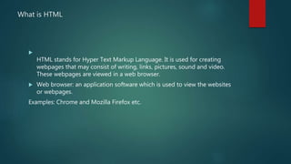 What is HTML

HTML stands for Hyper Text Markup Language. It is used for creating
webpages that may consist of writing, links, pictures, sound and video.
These webpages are viewed in a web browser.
 Web browser: an application software which is used to view the websites
or webpages.
Examples: Chrome and Mozilla Firefox etc.
 