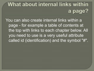 What about internal links within a page?You can also create internal links within a page - for example a table of contents at the top with links to each chapter below. All you need to use is a very useful attribute called id (identification) and the symbol "#".