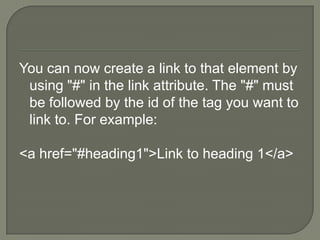 You can now create a link to that element by using "#" in the link attribute. The "#" must be followed by the id of the tag you want to link to. For example:<a href="#heading1">Link to heading 1</a> 