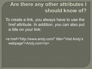 Are there any other attributes I should know of?To create a link, you always have to use the href attribute. In addition, you can also put a title on your link:<a href="http://www.andy.com/" title="Visit Andy’s webpage">Andy.com</a> 