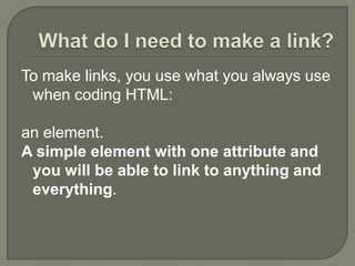 What do I need to make a link?To make links, you use what you always use when coding HTML: an element. A simple element with one attribute and you will be able to link to anything and everything. 