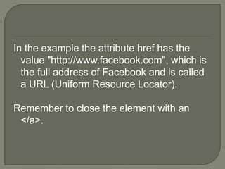 In the example the attribute href has the value "http://www.facebook.com", which is the full address of Facebook and is called a URL (Uniform Resource Locator). Remember to close the element with an </a>.