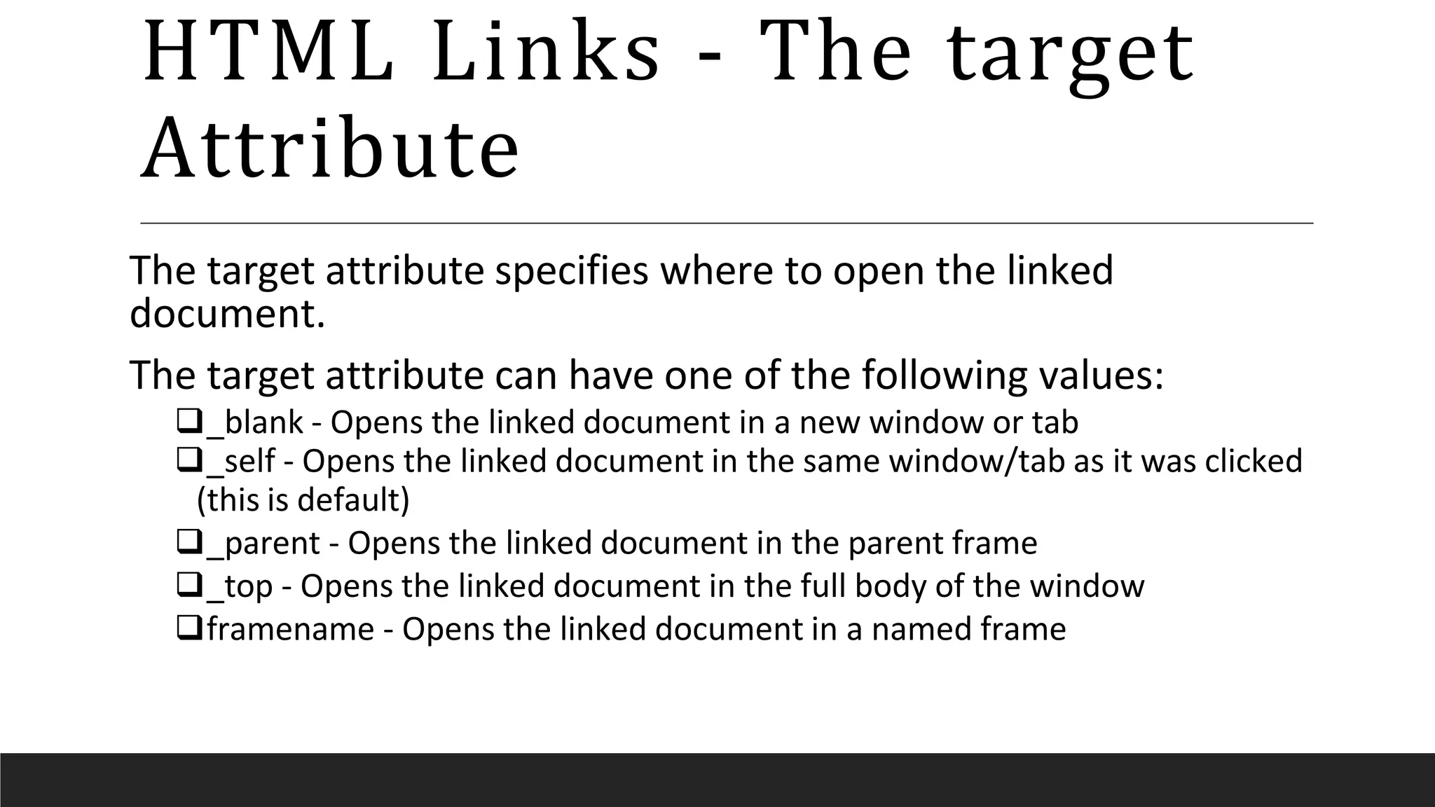 HTML Links - The target
Attribute
The target attribute specifies where to open the linked
document.
The target attribute can have one of the following values:
_blank - Opens the linked document in a new window or tab
_self - Opens the linked document in the same window/tab as it was clicked
(this is default)
_parent - Opens the linked document in the parent frame
_top - Opens the linked document in the full body of the window
framename - Opens the linked document in a named frame
 