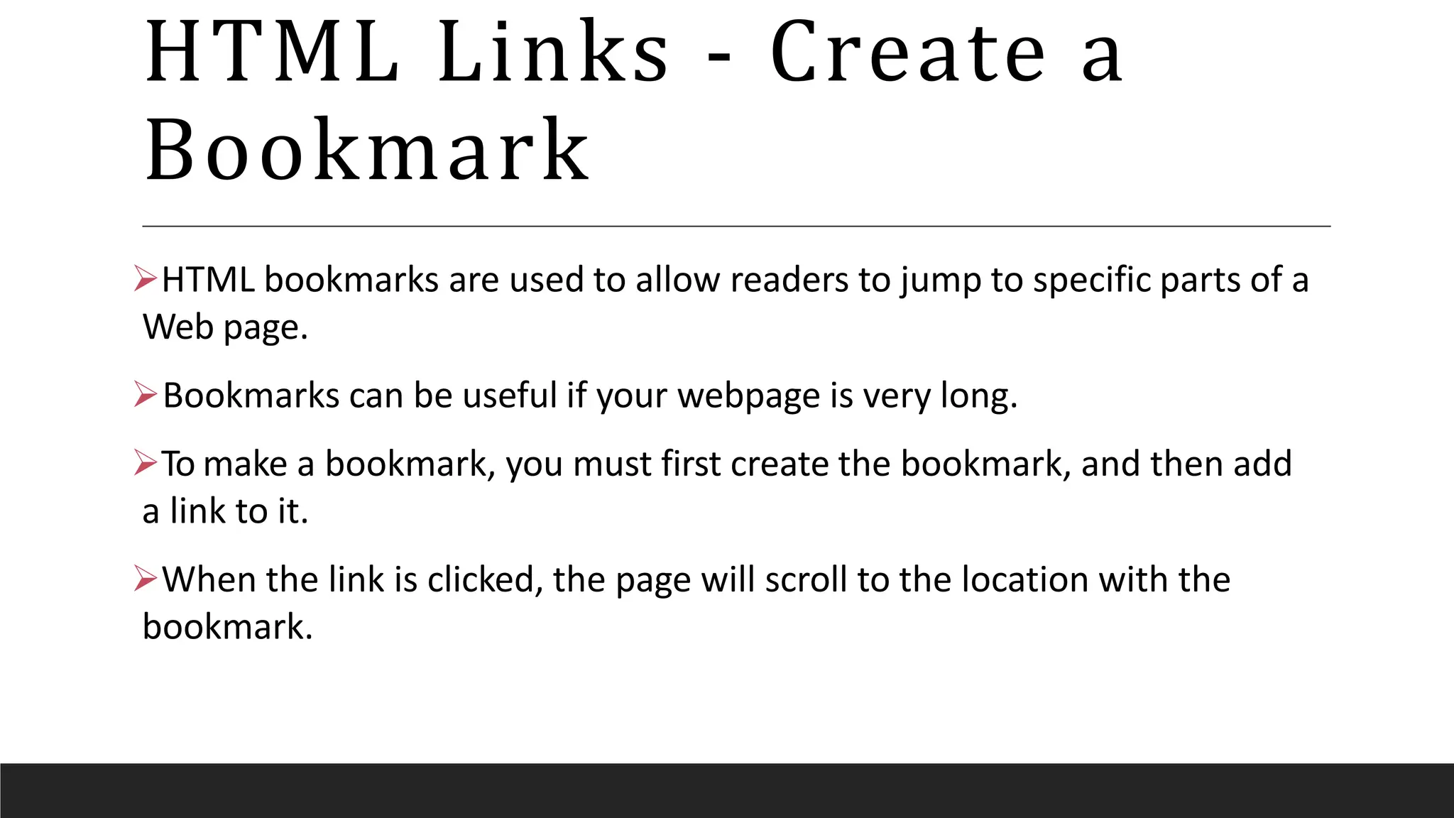 HTML Links - Create a
Bookmark
HTML bookmarks are used to allow readers to jump to specific parts of a
Web page.
Bookmarks can be useful if your webpage is very long.
To make a bookmark, you must first create the bookmark, and then add
a link to it.
When the link is clicked, the page will scroll to the location with the
bookmark.
 