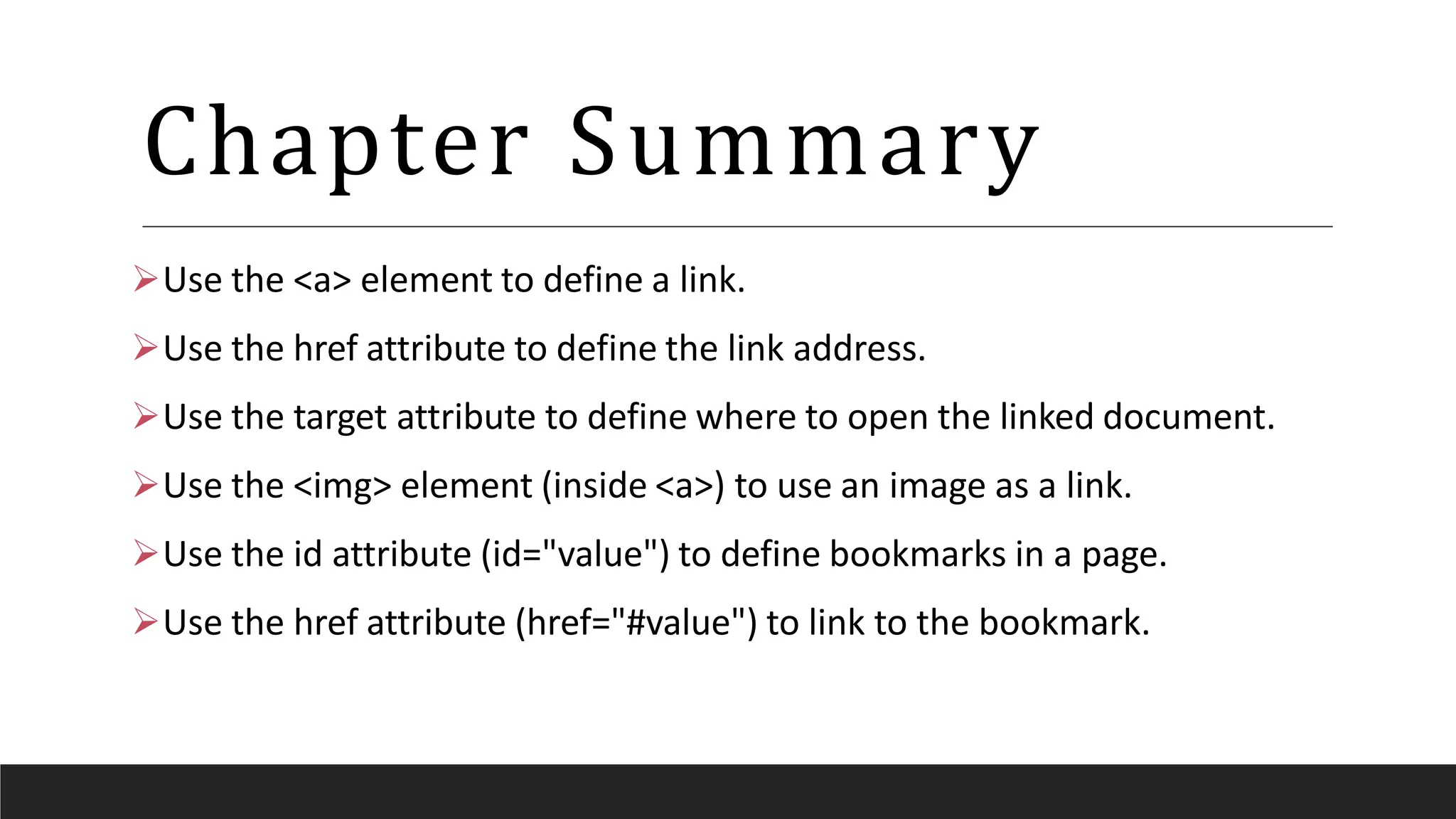 Chapter Summary
Use the <a> element to define a link.
Use the href attribute to define the link address.
Use the target attribute to define where to open the linked document.
Use the <img> element (inside <a>) to use an image as a link.
Use the id attribute (id="value") to define bookmarks in a page.
Use the href attribute (href="#value") to link to the bookmark.
 