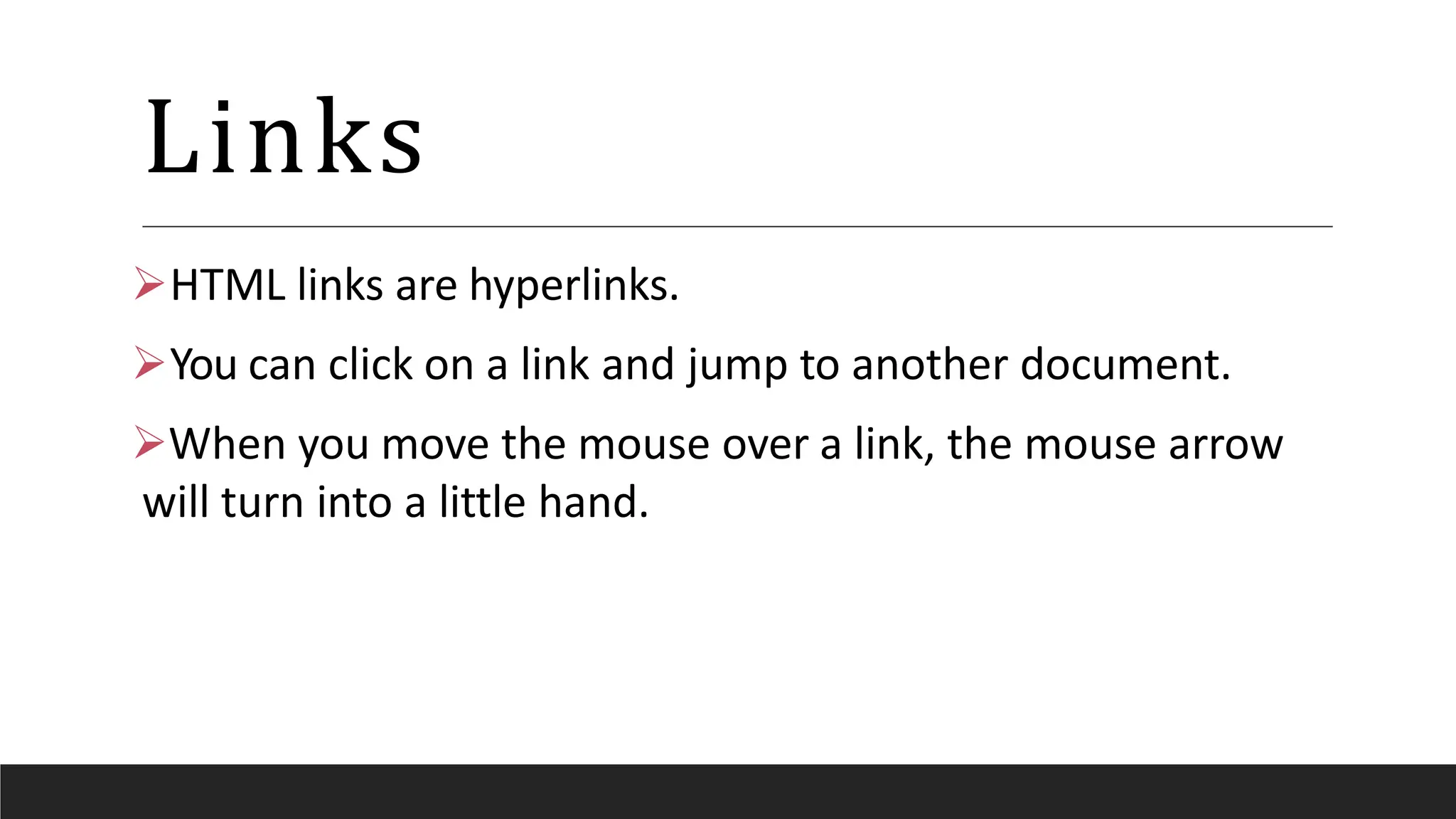 Links
HTML links are hyperlinks.
You can click on a link and jump to another document.
When you move the mouse over a link, the mouse arrow
will turn into a little hand.
 