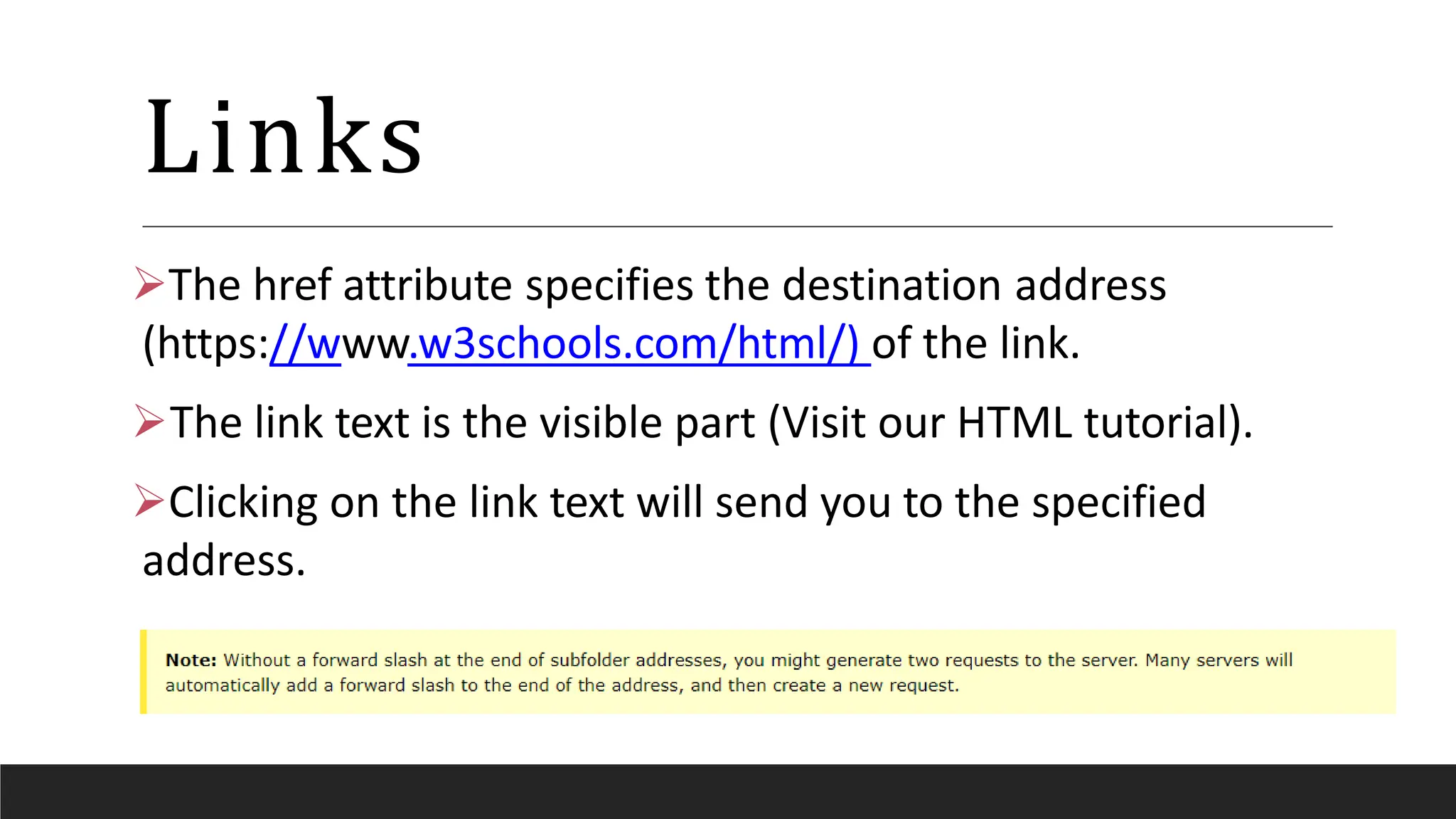 Links
The href attribute specifies the destination address
(https://www.w3schools.com/html/) of the link.
The link text is the visible part (Visit our HTML tutorial).
Clicking on the link text will send you to the specified
address.
 