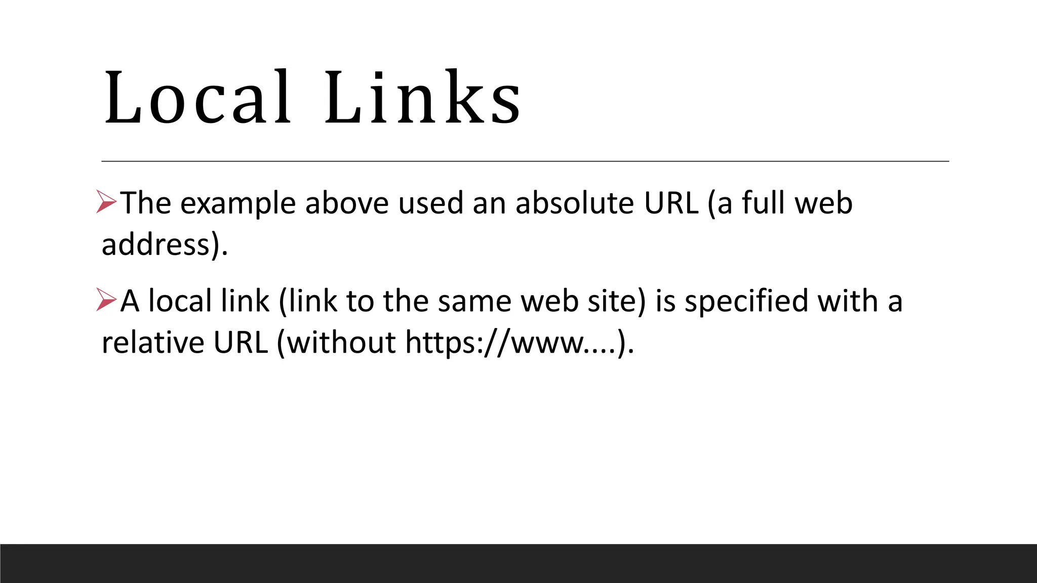 Local Links
The example above used an absolute URL (a full web
address).
A local link (link to the same web site) is specified with a
relative URL (without https://www....).
 