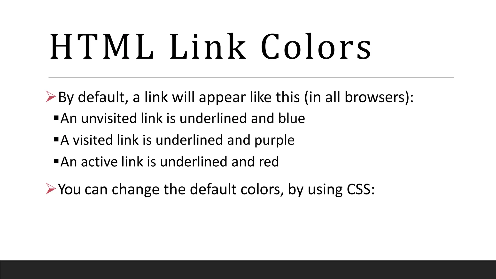 HTML Link Colors
By default, a link will appear like this (in all browsers):
An unvisited link is underlined and blue
A visited link is underlined and purple
An active link is underlined and red
You can change the default colors, by using CSS:
 