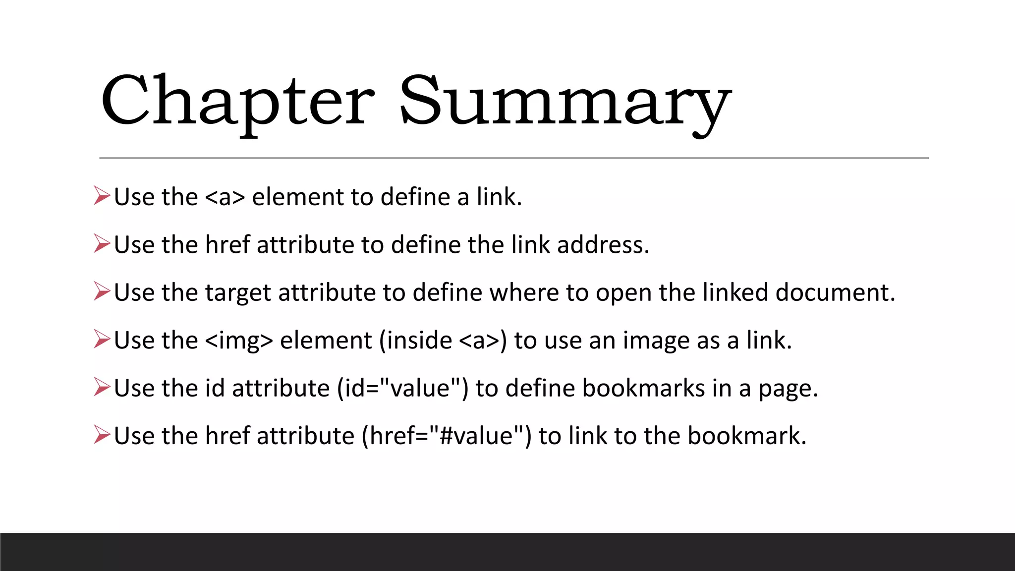 Chapter Summary
Use the <a> element to define a link.
Use the href attribute to define the link address.
Use the target attribute to define where to open the linked document.
Use the <img> element (inside <a>) to use an image as a link.
Use the id attribute (id="value") to define bookmarks in a page.
Use the href attribute (href="#value") to link to the bookmark.
 