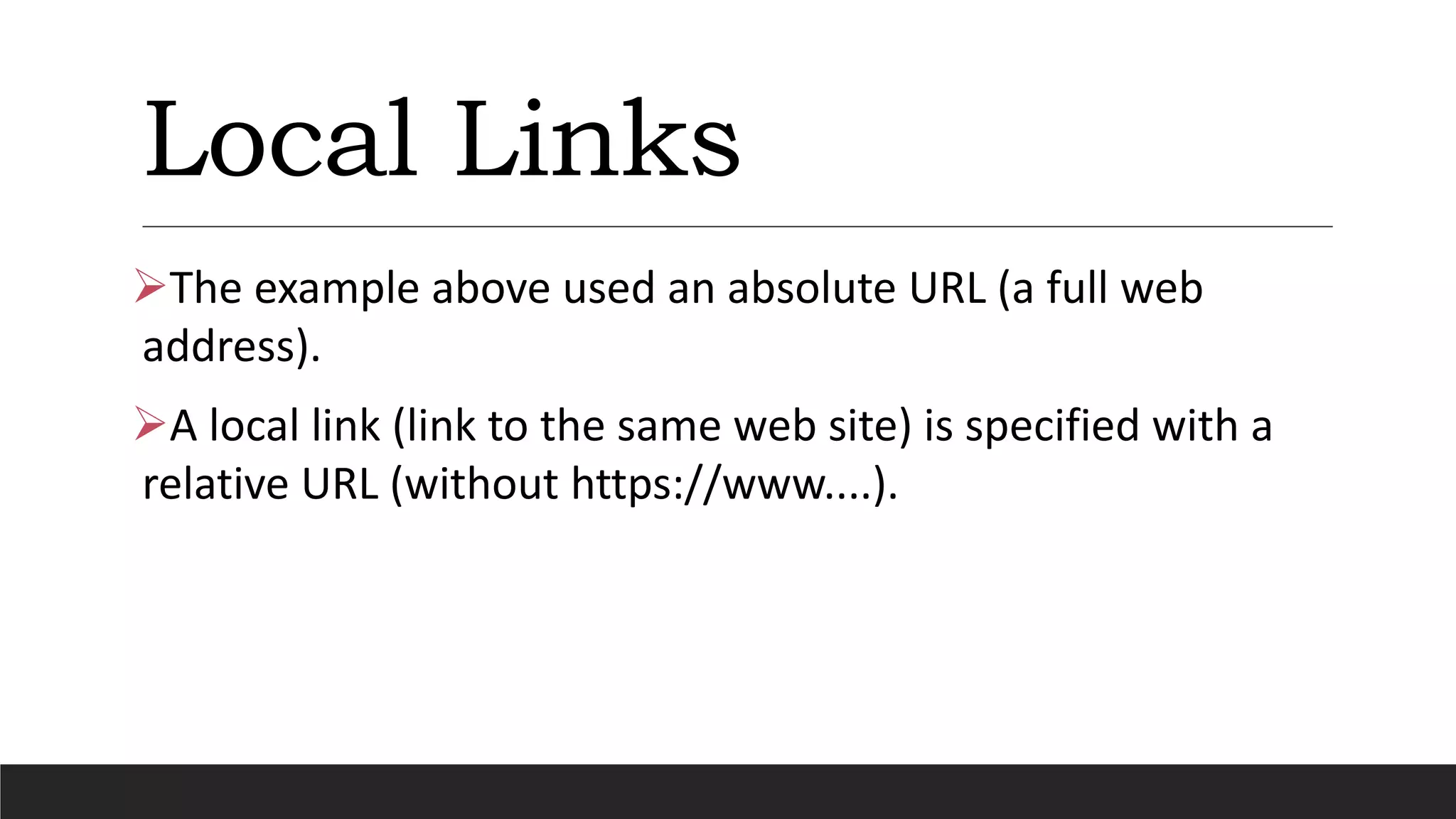 Local Links
The example above used an absolute URL (a full web
address).
A local link (link to the same web site) is specified with a
relative URL (without https://www....).
 