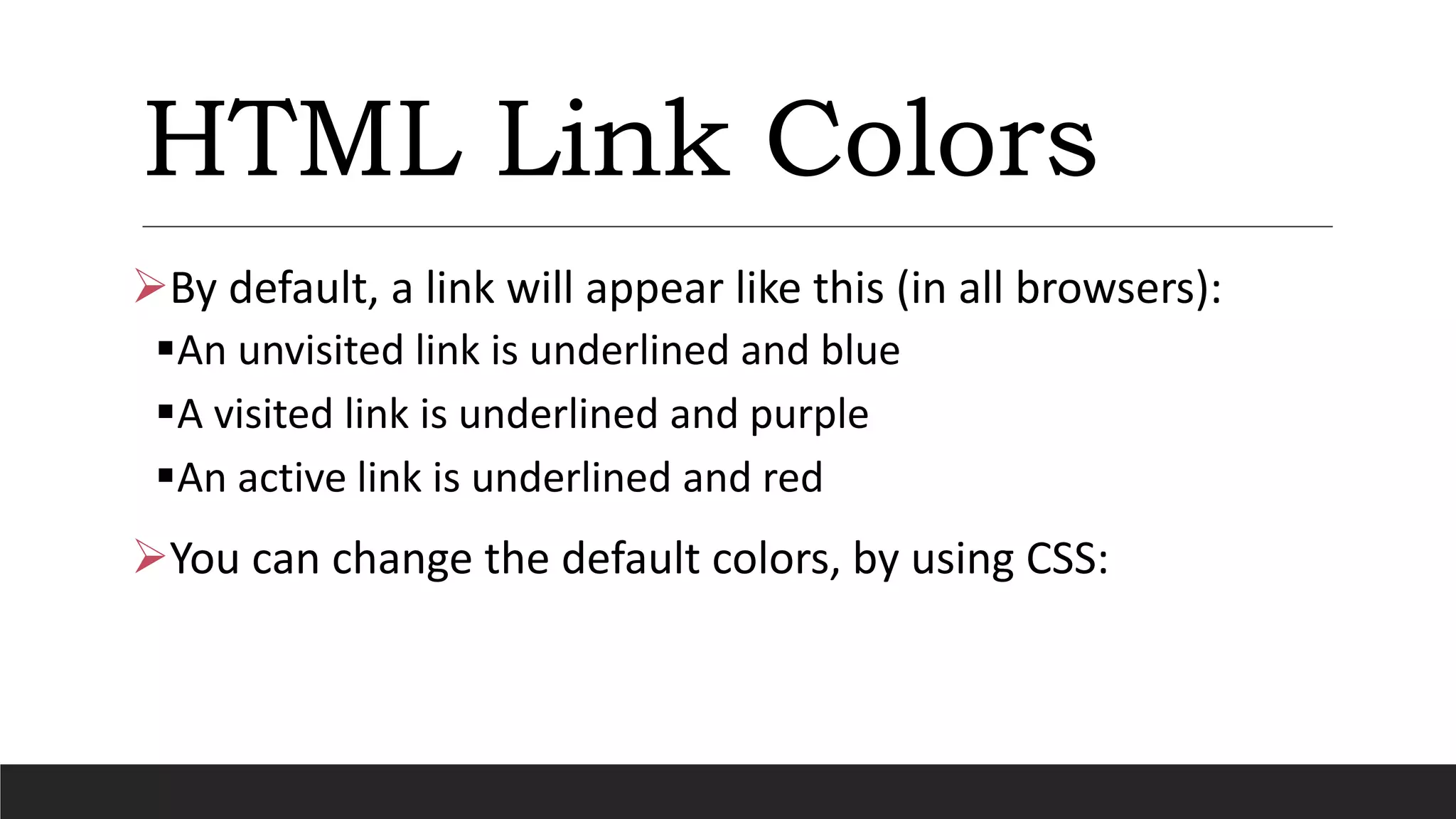 HTML Link Colors
By default, a link will appear like this (in all browsers):
An unvisited link is underlined and blue
A visited link is underlined and purple
An active link is underlined and red
You can change the default colors, by using CSS:
 
