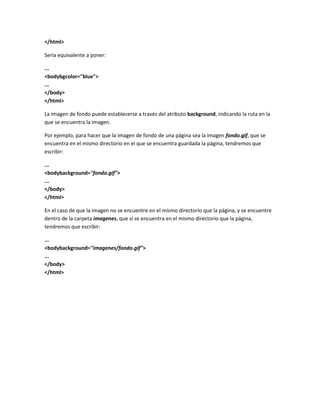 </html>

Sería equivalente a poner:

...
<bodybgcolor="blue">
...
</body>
</html>

La imagen de fondo puede establecerse a través del atributo background, indicando la ruta en la
que se encuentra la imagen.

Por ejemplo, para hacer que la imagen de fondo de una página sea la imagen fondo.gif, que se
encuentra en el mismo directorio en el que se encuentra guardada la página, tendremos que
escribir:

...
<bodybackground="fondo.gif">
...
</body>
</html>

En el caso de que la imagen no se encuentre en el mismo directorio que la página, y se encuentre
dentro de la carpeta imagenes, que sí se encuentra en el mismo directorio que la página,
tendremos que escribir:

...
<bodybackground="imagenes/fondo.gif">
...
</body>
</html>
 