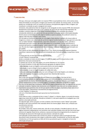 LINKS EM HTML

      Até aqui, vimos que uma página web é um arquivo HTML no qual podemos incluir, entre outras coisas,
      textos formatados ao nosso gosto e imagens que veremos mais adiante. Do mesmo modo, um site web
      poderá ser considerado como um conjunto de arquivos, principalmente páginas HTML e imagens, que
      constituem o conteúdo ao qual o navegante tem acesso.
      Entretanto, não poderíamos falar de navegante ou de navegação se estes arquivos HTML não estivessem
      devidamente conectados entre eles e com o exterior de nosso site por meio de links hipertexto. Na
      verdade, o atrativo original do HTML reside no possível empenho dos conteúdos dos arquivos
      introduzindo referências sob a forma de links que permitem um acesso rápido à informação desejada.
      Serviria pouco se tivéssemos na rede páginas isoladas as quais as pessoas não pudessem acessar ou
      páginas onde não fosse possível ir para outras.
      Um link pode ser facilmente detectado em uma página. Basta deslizar o ponteiro do mouse sobre as
      imagens ou o texto e ver como muda de sua forma original transformando-se por regra geral em uma mão
      com um dedo indicador. Adicionalmente, estes links costumam ir, no caso dos textos, coloridos e
      sublinhados para que o usuário não tenha dificuldade em os reconhecer. Se não especificamos o
      contrário (já teremos a ocasião de explicar como), estes links-texto estarão sublinhados e coloridos de
      azul. No caso das imagens que servem de link, veremos que estão delimitadas por uma marcação azul
      por padrão.
      Para colocar um link, utilizaremos as etiquetas <a> e </a>. Dentro da etiqueta de abertura devemos
      especificar o destino do link. Este destino será introduzido sob a forma de atributo, no qual leva o nome
      href.
      A sintaxe geral de um link é portanto da seguinte forma:
      <a href="destino">conteúdo</a>
      Sendo o conteúdo um texto ou uma imagem. É a parte da página que se colocará ativa e onde
      deveremos clicar para acessar ao link.
      E o destino por sua vez, será uma página, um correio eletrônico ou um arquivo.
      Em função do destino, os links são classicamente agrupados da seguinte forma:
      · Links internos: os que se dirigem a outras partes dentro da mesma página.
      · Links locais: os que se dirigem a outras páginas do mesmo site web.
      · Links remotos: os que se dirigem à páginas de outros sites web.
      · Links com endereços de correio: para criar uma mensagem de correio dirigido a um endereço.
      · Links com arquivos: Para que os usuários possam fazer download de arquivos.
      Links internos
      São os links que apontam a um lugar diferente dentro da mesma página. Este tipo de link é
      essencialmente utilizado em páginas onde o acesso aos conteúdos pode ser prejudicado devido ao
      grande tamanho da mesma. Mediante estes links, podemos oferecer aos visitantes a possibilidade de
      acessar rapidamente ao início e ao final da página, ou também a diferentes parágrafos ou seções.
      Par criar um link deste tipo é necessário, além do link origem propriamente dito, um segundo link que será
      colocado no destino. Vejamos mais claramente como funcionam estes links com um simples exemplo:
      Suponhamos que queremos criar um link que aponte ao final da página. O primeiro a fazer será colocar
      nosso link origem. Colocaremos e escreveremos da seguinte forma:
      <a href="#abaixo">Ir abaixo</a>
      Link com o final deste documento para que prove seu funcionamento:
      Ir abaixo
      Como pode ser visto, o conteúdo do link é o texto "Ir abaixo" e o destino, abaixo, é um ponto da mesma
      página que ainda não foi definido. Atenção ao símbolo # ; é ele quem especifica ao navegador que o link
      aponta a uma seção particular.
      Em segundo lugar, temos que gerar um link no destino. Este link levará o nome "abaixo" para poder
      distinguí-lo dos outros possíveis links realizados dentro da mesma página. Neste caso, a etiqueta que
      escreveremos será esta:
      <a name="abaixo"></a>
      Na verdade, estes links, mesmo sendo úteis, não são os mais utilizados. A tendência geral é a de criar
      páginas (arquivos) independentes com tamanhos mais reduzidos linkados entre eles por links locais (que
      veremos em seguida). Desta forma, evitamos o excesso de tempo de carregamento de um arquivo e a
      introdução de excesso de informação que possa desviar a atenção do usuário.
      Uma aplicação corrente destes links consiste em colocar um pequeno índice ao princípio de nosso
      documento onde introduzimos links origem às diferentes seções. Paralelamente, ao final de cada seção
      introduzimos um link que aponta ao índice de forma que possamos guiar o navegante na busca da
      informação útil para ele.


Manual de Programação
 