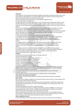 Links locais
      Como dissemos, um site web está constituido de páginas interconexas. No capítulo anterior vimos como
      linkar diferentes seções dentro de uma mesma página. Resta-nos estudar a maneira de relacionar os
      distintos documentos HTML que compõem nosso site web.
      Para criar este tipo de links, temos que criar uma etiqueta da seguinte forma:
      <a href="arquivo.html">conteúdo</a>
      Por regra geral, para uma melhor organização, os sites costumam estar ordenados por diretórios. Estes
      diretórios costumam conter diferentes seções da página, imagens, audios...É por isso que em muitos
      casos não nos será válido especificar o nome do arquivo, e sim, o diretório onde nosso arquivo.html está
      alojado.
      Se você já tiver trabalhado com MS-DOS não terá nenhum problema para compreender o modo de
      funcionamento. Somente deverá ter cuidado em usar a barra "/" no lugar da contra-barra "".
      Para aqueles que não sabem como mostrar um caminho de um arquivo, aqui vai uma série de indicações
      que lhes vão ajudar a compreender a forma de expressá-los. Não é nada difícil e com um pouco de
      prática o fará praticamente sem pensar.
      1. Há de situar mentalmente no diretório no qual se encontra a página com o link.
      2. Se a página destino está em um diretório incluído dentro do diretório no qual nos encontramos,
      temos de marcar o caminho numerando cada um dos diretórios pelos quais passamos até
      chegar ao arquivo e separando-os pelo símbolo barra "/". No final, obviamente, escrevemos o
      arquivo.
      3. Se a página destino encontra-se em um diretório que inclui o da página com o link, temos que
      escrever dois pontos seguidos e uma barra "../" tantas vezes quantas forem os níveis que
      subirmos na hierarquia de diretórios, até chegar no diretório onde está localizado o arquivo
      destino.
      4. Se a página encontra-se em outro diretório não incluído nem incluente do arquivo origem,
      teremos que subir com a regra 3 por meio de ".." até encontrar o diretório que englobe o diretório
      que contém a página destino. A seguir faremos como a regra 2. Escreveremos todos os
      diretórios pelos quais passamos até chegar ao arquivo.
      Exemplo:
      Para esclarecer este ponto podemos fazer um exemplo a partir da
      estrutura de diretórios da imagem.
      Para fazer um link desde index.html para yyy.html:
      <a href="secao1/paginas/yyy.html">conteudo</a>
      Para fazer um link desde xxx.html para yyy.html:
      <a href="../secao1/paginas/yyy.html">conteudo</a>
      Para fazer um link desde yyy.html para xxx.html:
      &<a href="../../secao2/xxx.html">conteudo</a>
      Os links locais podem por sua vez já apontar mais precisamente a uma seção concreta, ao invés da
      página em geral. Este tipo de link costuma ser um híbrido de interno e local. A sintaxe é deste tipo:
      <a href="arquivo.html#secao">conteudo</a>
      Como para os links internos, neste caso temos que marcar a seção com outro link do tipo:
      <a name="secao"></a>
      Como exemplo temos aqui um link que aponta ao capítulo anterior ao final da página.
      Links externos, de correio e para arquivos
      Para terminar o tema dos links veremos os três últimos tipos de links que havíamos assinalado.
      Links remotos
      São os links que se dirigem às páginas que se encontram fora do nosso site web, ou seja, qualquer outro
      documento que não faz parte de nosso site.
      Este tipo de link é muito comum e não representa nenhuma dificuldade. Simplesmente colocamos no
      atributo HREF de nossa etiqueta <A> a URL ou endereço da página com a qual queremos linkar. Será
      algo parecido a isto:
      <a href=http://www.yahoo.com.br>ir a yahoo.com.br</a>
      Somente cabe destacar que todos os endereços web (URLs) começam por http:// . Isto indica que o
      protocolo pelo qual se acessa é HTTP, o utilizado na web. Não devemos nos esquecer de colocá-lo
      porque senão os links serão tratados como links locais em nosso site.
      Outra coisa interessante é que não temos necessariamente que linkar com uma página web com o
      protocolo HTTP. Também podemos acessar recursos através de outros protocolos como o FTP. Em tal
      caso, os endereços dos recursos não começarão com http:// e sim por ftp://.
      Links a endereços de correio
      Os links a endereços de correio são aqueles em que ao clicá-los nos abre uma nova mensagem de



Manual de Programação
 