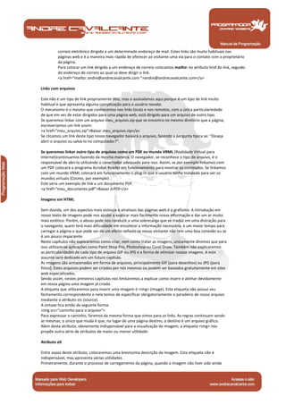 correio eletrônico dirigido a um determinado endereço de mail. Estes links são muito habituais nas
         páginas web e é a maneira mais rápida de oferecer ao visitante uma via para o contato com o proprietário
         da página.
         Para colocar um link dirigido a um endereço de correio colocamos mailto: no atributo href do link, seguido
         do endereço de correio ao qual se deve dirigir o link.
         <a href="mailto: andre@andrecavalcante.com ">andre@andrecavalcante.com</a>

Links com arquivos

Este não é um tipo de link propriamente dito, mas o assinalamos aqui porque é um tipo de link muito
habitual e que apresenta alguma complicação para o usuário novato.
O mecanismo é o mesmo que conhecemos nos links locais e nos remotos, com a única particulariedade
de que em vez de estar dirigidos para uma página web, está dirigido para um arquivo de outro tipo.
Se queremos linkar com um arquivo meu_arquivo.zip que se encontra no mesmo diretório que a página,
escreveríamos um link assim:
<a href="meu_arquivo.zip">Baixar meu_arquivo.zip</a>
Se clicamos um link deste tipo nosso navegador baixará o arquivo, fazendo a pergunta típica se: "Deseja
abrir o arquivo ou salvá-lo no computador?".

Se queremos linkar outro tipo de arquivos como um PDF ou mundo VRML (Realidade Virtual para
Internet)continuamos fazendo da mesma maneira. O navegador, se reconhece o tipo de arquivo, é o
responsável de abrí-lo utilizando o conectador adequado para isso. Assim, se por exemplo linkamos com
um PDF colocará o programa Acrobat Reader em funcionamento para mostrar os conteúdos. Se linkamos
com um mundo VRML colocará em funcionamento o plug-in que o usuário tenha instalado para ver os
mundos virtuais (Cosmo, por exemplo) .
Este seria um exemplo de link a um documento PDF.
<a href="meu_documento.pdf">Baixar o PDF</a>

Imagens em HTML

Sem dúvida, um dos aspectos mais vistosos e atrativos das páginas web é o grafismo. A introdução em
nosso texto de imagens pode nos ajudar a explicar mais facilmente nossa informação e dar um ar muito
mais estético. Porém, o abuso pode nos conduzir a uma sobrecarga que se traduz em uma distração para
o navegante, quem terá mais dificuldade em encontrar a informação necessária, e um maior tempo para
carregar a página o que pode ser de um efeito nefasto se nosso visitante não tem uma boa conexão ou se
é um pouco impaciente.
Neste capítulos não explicaremos como criar, nem como tratar as imagens, unicamente diremos que para
isso utilizam-se aplicações como Paint Shop Pro, Photoshop ou Corel Draw. Também não explicaremos
as particularidades de cada tipo de arquivo GIF ou JPG e a forma de otimizar nossas imagens. A este
assunto será dedicado em um futuro capítulo.
As imagens são armazenadas em forma de arquivos, principalmente GIF (para desenhos) ou JPG (para
fotos). Estes arquivos podem ser criados por nós mesmos ou podem ser baixados gratuitamente em sites
web especializados.
Sendo assim, nestes primeiros capítulos nos limitaremos a explicar como inserir e alinhar devidamente
em nossa página uma imagem já criada.
A etiqueta que utilizaremos para inserir uma imagem é <img> (image). Esta etiqueta não possui seu
fechamento correspondente e nela temos de especificar obrigatoriamente o paradeiro de nosso arquivo
mediante o atributo src (source).
A sintaxe fica então da seguinte forma:
<img src="caminho para o arquivo">
Para expressar o caminho, faremos da mesma forma que vimos para os links. As regras continuam sendo
as mesmas, o único que muda é que, no lugar de uma página destino, o destino é um arquivo gráfico.
Além deste atributo, obviamente indispensável para a visualização da imagem, a etiqueta <img> nos
propõe outra série de atributos de maior ou menor utilidade:

Atributo alt

Entre aspas deste atributo, colocaremos uma brevíssima descrição da imagem. Esta etiqueta não é
indispensável, mas apresenta várias utilidades.
Primeiramente, durante o processo de carregamento da página, quando a imagem não tiver sido ainda



 Manual de Programação
 