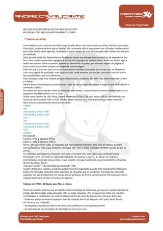 #FFCC00 #FFCC33 #FFCC66 #FFCC99 #FFCCCC #FFCCFF
#FFFF00 #FFFF33 #FFFF66 #FFFF99 #FFFFCC #FFFFFF

   TABELAS EM HTML

Uma tabela em um conjunto de células organizadas dentro das quais podemos alojar distintos conteúdos.
À princípio, poderia parecer que as tabelas são raramente úteis e que podem ser utilizadas simplesmente
para listar dados como agendas, resultados e outros dados de uma forma organizada. Nada mais distante
da realidade.
Hoje, grande parte dos desenhadores de páginas baseia seu planejamento neste tipo de engenhoca. De
fato, uma tabela nos permite organizar e distribuir os espaços da melhor forma. Pode nos ajudar a gerar
textos em colunas como os jornais, prefixar os tamanhos ocupados por distintas seções da página ou
colocar de uma maneira simples uma legenda a uma imagem.
Pode ser que a princípio seja um pouco complicado trabalhar com estas estruturas mas, se desejamos
criar uma página de qualidade, mais cedo ou mais tarde teremos que nos ver com elas e nos dar conta
das possibilidades que nos oferecem.
Para começar, nada mais simples do que pelo princípio: as tabelas são definidas pelas etiquetas <table>
e </table>
Dentro dessas duas etiquetas colocaremos todas as outras etiquetas, textos e imagens que darão forma e
conteúdo à tabela.
As tabelas são descritas por linhas da esquerda para direita. Cada uma destas linhas é definida por outra
etiqueta e seu fechamento: <tr> e </tr>
Ainda assim, dentro de cada linha, haverá diferentes células. Cad uma dessas células será definida por
outro par de etiquetas:<td> e </td>. Dentro desta etiqueta será onde colocaremos nosso conteúdo.
Aqui temos um exemplo de estrutura de tabela:
<table>
<tr>
<td>Célula 1, linha 1</td>
<td>Célula 2, linha 2</td>
</tr>
<tr>
<td>Célula 1, linha 2</td>
<td>Célula 2, linha 2</td>
</tr>
</table>
O resultado:
Célula 1, linha 1 Célula 2, linha1
Célula 1, linha 2 Célula 2, linha 2
NOTA: Até aqui vimos todas as etiquetas que necessitamos conhecer para criar as tabelas. Existem
outras etiquetas, mas o que podemos conseguir com elas se pode conseguir também usando as que já
vimos.
Por exemplo, assinalamos a etiqueta <th>, que serve para criar uma célula cujo conteúdo esteja
formatado como um título ou cabeçalho da tabela. Na prática, o que faz é colocar em negrito e
centralizado o conteúdo dessa célula, o que se pode conseguir aplicando as correspondentes etiquetas
dentro da célula. Assim:
<td align="center"><b>Conteúdo da célula</b></td>
A partir desta idéia simples, as tabelas adquirem outra magnitude quando lhes incorporamos toda uma
bateria de atributos aplicados sobre cada tipo de etiquetas que as compõem. Ao longo dos próximos
capítulos nos aprofundaremos no estudo desses atributos de forma a proporcionar-lhe tudo que é útil e
indispensável para um bom arranque em páginas.

Tabelas em HTML. Atributos para filas e células.

Vimos no capítulo anterior que as tabelas estão compostas de linhas que, por sua vez, contém células. As
células são delimitadas pelas etiquetas <td> ou pelas etiquetas <th> (se queremos texto em negrito e
centralizado) e constituem um entorno independente do resto do documento. Isto quer dizer que:
· Podemos usar praticamente qualquer tipo de etiqueta dentro da etiqueta <td> para, desta forma,
dar forma a seu conteúdo.
· As etiquetas situadas no interior da célula não modificam o resto do documento.
· As etiquetas de fora da célula não são tidas em conta por esta.


 Manual de Programação
 