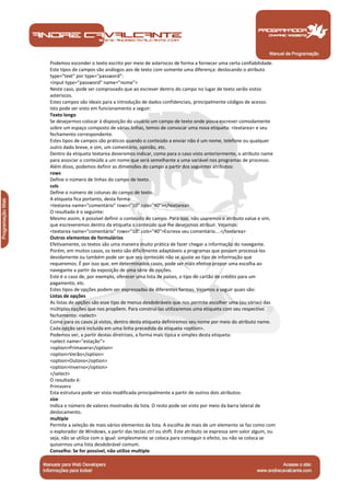 Podemos esconder o texto escrito por meio de asteriscos de forma a fornecer uma certa confiabilidade.
Este tipos de campos são análogos aos de texto com somente uma diferença: deslocando o atributo
type="text" por type="password":
<input type="password" name="nome">
Neste caso, pode ser comprovado que ao escrever dentro do campo no lugar de texto serão vistos
asteriscos.
Estes campos são ideais para a introdução de dados confidenciais, principalmente códigos de acesso.
Isto pode ser visto em funcionamento a seguir:
Texto longo
Se desejarmos colocar à disposição do usuário um campo de texto onde possa escrever comodamente
sobre um espaço composto de várias linhas, temos de convocar uma nova etiqueta: <textarea> e seu
fechamento correspondente.
Estes tipos de campos são práticos quando o conteúdo a enviar não é um nome, telefone ou qualquer
outro dado breve, e sim, um comentário, opinião, etc.
Dentro da etiqueta textarea deveremos indicar, como para o caso visto anteriormente, o atributo name
para associar o conteúdo a um nome que será semelhante a uma variável nos programas de processo.
Além disso, podemos definir as dimensões do campo a partir dos seguintes atributos:
rows
Define o número de linhas do campo de texto.
cols
Define o número de colunas do campo de texto.
A etiqueta fica portanto, desta forma:
<textarea name="comentário" rows="10" cols="40"></textarea>
O resultado é o seguinte:
Mesmo assim, é possível definir o conteúdo do campo. Para isso, não usaremos o atributo value e sim,
que escreveremos dentro da etiqueta o conteúdo que lhe desejamos atribuir. Vejamos:
<textarea name="comentário" rows="10" cols="40">Escreva seu comentário....</textarea>
Outros elementos de formulários
Efetivamente, os textos são uma maneira muito prática de fazer chegar a informação do navegante.
Porém, em muitos casos, os texto são dificilmente adaptáveis a programas que possam processá-los
devidamente ou também pode ser que seu conteúdo não se ajuste ao tipo de informação que
requeremos. É por isso que, em determinados casos, pode ser mais efetivo propor uma escolha ao
navegante a partir da exposição de uma série de opções.
Este é o caso de, por exemplo, oferecer uma lista de países, o tipo de cartão de crédito para um
pagamento, etc.
Estes tipos de opções podem ser expressadas de diferentes formas. Vejamos a seguir quais são:
Listas de opções
As listas de opções são esse tipo de menus desdobráveis que nos permite escolher uma (ou várias) das
múltiplas opções que nos propõem. Para construí-las utilizaremos uma etiqueta com seu respectivo
fechamento: <select>
Como para os casos já vistos, dentro desta etiqueta definiremos seu nome por meio do atributo name.
Cada opção será incluída em uma linha precedida da etiqueta <option>.
Podemos ver, a partir destas diretrizes, a forma mais típica e simples desta etiqueta:
<select name="estação">
<option>Primavera</option>
<option>Verão</option>
<option>Outono</option>
<option>Inverno</option>
</select>
O resultado é:
Primavera
Esta estrutura pode ser vista modificada principalmente a partir de outros dois atributos:
size
Indica o número de valores mostrados da lista. O resto pode ser visto por meio da barra lateral de
deslocamento.
multiple
Permite a seleção de mais vários elementos da lista. A escolha de mais de um elemento se faz como com
o explorador de Windows, a partir das teclas ctrl ou shift. Este atributo se expressa sem valor algum, ou
seja, não se utiliza com o igual: simplesmente se coloca para conseguir o efeito, ou não se coloca se
quisermos uma lista desdobrável comum.
Conselho: Se for possível, não utilize multiple


 Manual de Programação
 