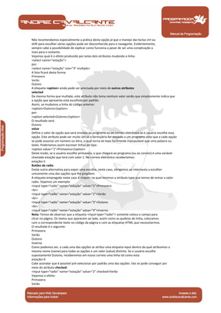 Não recomendamos especialmente a prática desta opção já que o manejo das teclas ctrl ou
shift para escolher várias opções pode ser desconhecido para o navegante. Evidentemente,
sempre cabe a possibilidade de explicar como funciona a pesar de ser uma complicação a
mais para o visitante.
Vejamos qual é o efeito produzido por estes dois atributos mudando a linha:
<select name="estação">
por:
<select name="estação" size="3" multiple>
A lista ficará desta forma:
Primavera
Verão
Outono
A etiqueta <option> ainda pode ser precisada por meio de outros atributos
selected
Da mesma forma que multiple, este atributo não toma nenhum valor senão que simplesmente indica que
a opção que apresenta está escolhida por padrão.
Assim, se mudamos a linha do código anterior:
<option>Outono</option>
por:
<option selected>Outono</option>
O resultado será:
Outono
value
Define o valor da opção que será enviada ao programa ou ao correio eletrônico se o usuário escolhe essa
opção. Este atributo pode ser muito útil se o formulário for enviado a um programa visto que a cada opção
se pode associar um número ou letra, o qual torna-se mais facilmente manipulável que uma palavra ou
texto. Poderíamos assim escrever linhas do tipo:
<option value="1">Primavera</option>
Deste modo, se o usuário escolhe primavera, o que chegará ao programa (ou ao correio) é uma variável
chamada estação que terá com valor 1. No correio eletrônico receberíamos:
estação=1
Botões de radio
Existe outra alternativa para expor uma escolha, neste caso, obrigamos ao internauta a escolher
unicamente uma das opções que lhe propõem.
A etiqueta empregada neste caso é <input> na qual teremos a atributo type que temos de tomar o valor
radio. Vejamos um exemplo:
<input type="radio" name="estação" value="1">Primavera
<br>
<input type="radio" name="estação" value="2">Verão
<br>
<input type="radio" name="estação" value="3">Outono
<br>
<input type="radio" name="estação" value="4">Inverno
Nota: Temos de observar que a etiqueta <input type="radio"> somente coloca o campo para
clicar na página. Os textos que aparecem ao lado, assim como as quebras de linha, colocamos
com o correspondente texto no código da página e com as etiquetas HTML que necessitarmos.
O resultado é o seguinte:
Primavera
Verão
Outono
Inverno
Como podemos ver, a cada uma das opções se atribui uma etiqueta input dentro da qual atribuimos o
mesmo nome (name) para todas as opções e um valor (value) distinto. Se o usuário escolhe
supostamente Outono, receberemos em nosso correio uma linha tal como esta:
estação=3
Cabe assinalar que é possível pré-selecionar por padrão uma das opções. Isto se pode conseguir por
meio do atributo checked:
<input type="radio" name="estação" value="2" checked>Verão
Vejamos o efeito:
Primavera
Verão


 Manual de Programação
 