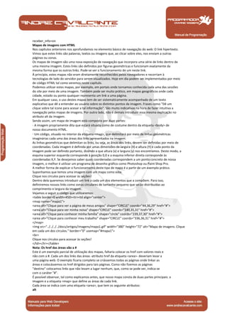 receber_info=on
Mapas de imagens com HTML
Nos capítulos anteriores nos aprofundamos no elemento básico de navegação do web: O link hipertexto.
Vimos que estes links são palavras, textos ou imagens que, ao clicar sobre eles, nos enviam a outras
páginas ou zonas.
Os mapas de imagem são uma nova exposição de navegação que incorpora uma série de links dentro de
uma mesma imagem. Estes links são definidos por figuras geométricas e funcionam exatamente da
mesma forma que os outros links. Pode-se ver o funcionamento de um neste link.
À princípio, estes mapas não eram diretamente reconhecidos pelos navegadores e recorriam à
tecnologias de lado do servidor para serem visualizados. Hoje em dia podem ser implementados por meio
de código HTML tal como veremos neste capítulo.
Podemos utilizar estes mapas, por exemplo, em portais onde tornamos conhecida cada uma das sessões
do site por meio de uma imagem. Também pode ser muito prático, em mapas geográficos onde cada
cidade, estado ou ponto qualquer representa um link a uma página.
Em qualquer caso, o uso destes mapas tem de ser sistematicamente acompanhado de um texto
explicativo que dê a entender ao usuário sobre os distintos pontos da imagem. Frases como "Dê um
clique sobre tal ícone para acesar a tal informação". São muito indicativas na hora de fazer intuitiva a
navegação pelos mapas de imagens. Por outro lado, não é demais introduzir essa mesma explicação no
atributo alt da imagem.
Sendo assim, um mapa de imagem está composto por duas partes:
· A imagem propriamente dita que estará situada como de costume dentro da etiqueta <body> de
nosso documento HTML.
· Um código, situado no interior da etiqueta <map>, que delimitará por meio de linhas geométricas
imaginárias cada uma das áreas dos links apresentados na imagem.
As linhas geométricas que delimitan os links, ou seja, as áreas dos links, devem ser definidas por meio de
coordenadas. Cada imagem é definida por umas dimensões de largura (X) e altura (Y) e cada ponto da
imagem pode ser definido portanto, dizendo a que altura (x) e largura (y) nos encontramos. Deste modo, a
esquina superior esquerda corresponde à posição 0,0 e a esquina inferior direita corresponde às
coordenadas X,Y. Se desejamos saber quais coordenadas correspondem a um ponto concreto de nossa
imagem, o melhor é utilizar um programa de desenho gráfico como Photoshop ou Paint Shop Pro.
A melhor forma de explicar o funcionamento deste tipo de mapa é a partir de um exemplo prático.
Suponhamos que temos uma imagem com um mapa como esta:
Clique nos círculos para acessar às seções!
Dentro dela queremos introduzir um link a cada um dos elementos que a compõem. Para isso,
definiremos nossos links como zonas circulares de tamanho pequeno que serão distribuídas ao
comprimento e largura da imagem.
Vejamos a seguir o código que utilizaremos:
<table border=0 width=450><tr><td align="center">
<map name="mapa1">
<area alt="Clique para ver a página de meus amigos" shape="CIRCLE" coords="44,36,29" href="#">
<area alt="Clique para ver minha noiva" shape="CIRCLE" coords="140,35,31" href="#">
<area alt="Clique para conhecer minha família" shape="circle" coords="239,37,30" href="#">
<area alt="Clique para conhecer meu trabalho" shape="CIRCLE" coords="336,36,31" href="#">
</map>
<img src="../../../../docs/artigos/imagens/mapa1.gif" width="380" height="72" alt="Mapa de imagens. Clique
em cada um dos círculos." border="0" usemap="#mapa1">
<br>
Clique nos círculos para acessar às seções!
</td></tr></table>
Nota: Os href das áreas vão a #
Este é um exemplo parcial de utilização dos mapas, faltaria colocar os href com valores reais e
não com a #. Cada um dos links das áreas -atributo href da etiqueta <area>- deveriam levar a
uma página web. O exemplo ficaria completo se criássemos todas as páginas onde linkar as
áreas e colocássemos os href dirigidos para tais páginas. Como não fizemos as páginas
"destino" colocamos links que não levam a lugar nenhum, que, como se pode ver, indica-se
com o caráter "#".
É possível observar, tal como explicamos antes, que nosso mapa consta de duas partes principais: a
imagem e a etiqueta <map> que define as áreas de cada link.
Cada área se indica com uma etiqueta <area>, que tem os seguinte atributos:
alt



 Manual de Programação
 