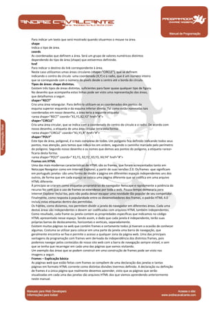 Para indicar um texto que será mostrado quando situarmos o mouse na área.
shape
Indica o tipo de área.
coords
As coordenadas que definem a área. Será um grupo de valores numéricos distintos
dependendo do tipo de área (shape) que estivermos definindo.
href
Para indicar o destino do link correspondente à área.
Neste caso utilizamos umas áreas circulares (shape="CIRCLE"), que se definem
indicando o centro do círculo -uma coordenada (X,Y) e o radio, que é um número inteiro
que se corresponde com o número de pixels desde o centro até a borda do círculo.
Tipos de áreas: shape distintas.
Existem três tipos de áreas distintas, suficientes para fazer quase qualquer tipo de figura.
No desenho que acompanha estas linhas pode ser visto uma representação das áreas,
que detalhamos a seguir.
shape="RECT"
Cria uma área retangular. Para defini-la utilizam-se as coordenadas dos pontos da
esquina superior esquerda e da esquina inferior direita. Tal como estão nomeadas tais
coordenadas em nosso desenho, a área teria a seguinte etiqueta:
<area shape="RECT" coords="X1,Y1,X2,Y2" href="#">
shape="CIRCLE"
Cria uma área circular, que se indica com a coordenada do centro do círculo e o radio. De acordo com
nosso desenho, a etiqueta de uma área circular teria esta forma:
<area shape="CIRCLE" coords="X1,Y1,R" href="#">
shape="POLY"
Este tipo de área, poligonal, é a mais complexa de todas. Um polígono fica definido indicando todos seus
pontos, mas atenção, pois temos que indicá-los em ordem, seguindo o caminho marcado pelo perímetro
do polígono. Segundo nosso desenho e os nomes que demos aos pontos do polígono, a etiqueta <area>
ficaria desta forma:
<area shape="POLY" coords=" X1,Y1, X2,Y2, X3,Y3, X4,Y4" href="#">
Frames em HTML
Uma das mais modernas características de HTML são os frames, que foram acrescentados tanto em
Netscape Navigator como em Internet Explorer, a partir de suas versões 2.0. Os frames -que significam
em português janelas- são uma forma de dividir a página em diferentes espaços independentes uns dos
outros, de forma que em cada espaço se coloca uma página diferente que se codifica em uma arquivo
HTML diferente.
À princípio se criaram como etiquetas proprietárias do navegador Netscape e rapidamente a potência do
recurso fez com que o uso de frames se estendesse por toda a web. Pouco tempo demoraria para
Internet Explorer incluí-los, pois não podia deixar escapar uma novidade tão popular de seu competidor.
Finalmente, como resposta à popularidade entre os desenvolvedores dos frames, o padrão HTML 4.0
incluiu estas etiquetas dentro das permitidas.
Os frames, como dizíamos, nos permitem dividir a janela do navegador em diferentes áreas. Cada uma
destas áreas são independentes e devem ser codificadas com arquivos HTML também independentes.
Como resultado, cada frame ou janela contem as propriedades específicas que indicamos no código
HTML apresentado nesse espaço. Sendo assim, e dado que cada janela é independente, terão suas
próprias barras de deslocamento, horizontais e verticais, separadamente.
Existem muitas páginas na web que contém frames e certamente todos já tiveram a ocasião de conhecer
algumas. Costuma se utilizar para colocar em uma parte da janela uma barra de navegação, que
geralmente encontra-se fixa e permite o acesso a qualquer zona da página web. Uma das principais
vantagens da programação com frames vem derivada da independência dos distintos frames, pois
podemos navegar pelos conteúdos de nosso site web com a barra de navegação sempre visível, e sem
que se tenha que recarregar em cada uma das páginas que vamos visitando.
Um exemplo das áreas que se podem construir em uma construção de frames pode ser visto nas
imagens a seguir.
Frames – Explicação básica
As páginas web que estão feitas com frames se compõem de uma declaração das janelas e tantas
páginas em formato HTML corrente como distintas divisões tivermos definido. A declaração ou definição
de frames é a única página que realmente devemos aprender, visto que as páginas que serão
visualizadas em cada uma das janelas são arquivos HTML dos que viemos aprendendo anteriormente
neste manual.



 Manual de Programação
 