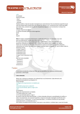 </ul>
       O resultado:
       Países do mundo
       · Brasil
       · Espanha
       · Austrália
       Podemos definir o tipo de marcador empregado para cada elemento. Para isso devemos especificá-lo por
       meio do atributo type incluído dentro da etiqueta de abertura <ul>, se queremos que o estilo seja válido
       para toda a lista, ou dentro da etiqueta <li> se queremos especificar um só elemento. A sintaxe é do
       seguinte tipo:
       <ul type="tipo de marcador">
       E o tipo de marcador pode ser um dos seguintes:
       Circle
       Disc
       Square

       Nota: Em alguns navegadores não funciona a opção de mudar o tipo de marcador e por mais
       que nos empenhemos, sempre sairá a bolinha preta.
       Em caso de que não funcione, sempre podemos construir a lista à mão com o marcador que
       quisermos, utilizando as tabelas do HTML. Veremos mais adiante como trabalhar com tabelas.
       Vamos ver um exemplo de lista com um quadrado ao invés de uma bolinha e, no último elemento,
       colocaremos um círculo. Para isso, vamos colocar o atributo type na etiqueta <ul>, que irá afetar todos os
       elementos da lista.
       <ul type="square">
       <li>Elemento 1</li>
       <li>Elemento 2</li>
       <li>Elemento 3</li>
       <li type="circle">Elemento 4</li>
       </ul>
       Que tem como resultado:
       _ Elemento 1
       _ Elemento 2
       _ Elemento 3
       o Elemento 4

 LISTAS II

       Continuamos estudando as listas do HTML, que nos possibilita criar estruturas atrativas para
       apresentar a informação.

       Listas ordenadas

       Neste caso, usaremos as etiquetas <ol> (ordered list) e seu fechamento. Cada elemento será
       igualmente precedido de sua etiqueta <li>.
       Como exemplo:
       <p>Regras de comportamento no trabalho</p>
       <ol>
       <li>O chefe sempre tem a razão</li>
       <li>Em caso de dúvida, aplicar a regra 1</li>
       </ol>
       O resultado é:
       Regras de comportamento no trabalho
       1. O chefe sempre tem a razão
       2. Em caso de dúvida aplicar a regra 1
       Do mesmo modo das listas desordenadas , as listas ordenadas oferecem a possibilidade de modificar o
       estilo. Concretamente, nos é possível especificar o tipo de numeração empregado escolhendo entre
       números (1,2,3...), letras (a,b,c...) e suas maiúsculas (A,B,C...) e números romanos em suas versões
       maiúsculas (I,II,III...) e minúsculas (i,ii,iii...).
       Para realizar tal seleção temos de utilizar, como para o caso anterior, o atributo type, o qual será situado



Manual de Programação
 