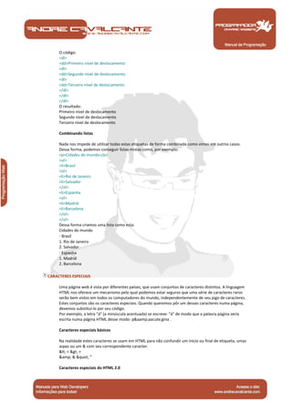O código: 
<dl> 
<dd>Primeiro nível de deslocamento 
<dl> 
<dd>Segundo nível de deslocamento 
<dl> 
<dd>Terceiro nível de deslocamento 
</dl> 
</dl> 
</dl> 
O resultado: 
Primeiro nível de deslocamento 
Segundo nível de deslocamento 
Terceiro nível de deslocamento 
Combinando listas 
Nada nos impede de utilizar todas estas etiquetas de forma combinada como vimos em outros casos. 
Dessa forma, podemos conseguir listas mistas como, por exemplo: 
<p>Cidades do mundo</p> 
<ul> 
<li>Brasil 
<ol> 
<li>Rio de Janeiro 
<li>Salvador 
</ol> 
<li>Espanha 
<ol> 
<li>Madrid 
<li>Barcelona 
</ol> 
</ul> 
Dessa forma criamos uma lista como esta: 
Cidades do mundo 
· Brasil 
1. Rio de Janeiro 
2. Salvador 
· Espanha 
1. Madrid 
2. Barcelona 
CARACTERES ESPECIAIS 
Uma página web é vista por diferentes países, que usam conjuntos de caracteres distintos. A linguagem 
HTML nos oferece um mecanismo pelo qual podemos estar seguros que uma série de caracteres raros 
serão bem vistos em todos os computadores do mundo, independentemente de seu jogo de caracteres. 
Estes conjuntos são os caracteres especiais. Quando queremos pôr um desses caracteres numa página, 
devemos substituí-lo por seu código. 
Por exemplo, a letra "á" (a minúscula acentuada) se escreve: "á" de modo que a palavra página seria 
escrita numa página HTML desse modo: p&aamp;aacute;gina . 
Caracteres especiais básicos 
Na realidade estes caracteres se usam em HTML para não confundir um início ou final de etiqueta, umas 
aspas ou um & com seu correspondente caracter. 
< < > > 
&amp; & " " 
Caracteres especiais do HTML 2.0 
Manual de Programação 
 