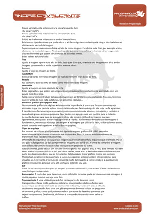 Pulará verticalmente até encontrar a lateral esquerdo livre. 
<br clear="right"> 
Pulará verticalmente até encontrar a lateral direita livre. 
<br clear="all"> 
Pulará verticalmente até encontrar ambas laterais livres. 
Existe outro tipo de valores que pode adotar o atributo align dentro da etiqueta <img>. Isto é relativo ao 
alinhamento vertical da imagem. 
Supomos que escrevemos uma linha ao lado de nossa imagem. Esta linha pode ficar, por exemplo acima, 
abaixo ou no meio da imagem. Ainda assim, pode que uma mesma linha tenhamos várias imagens de 
alturas diferentes que podem ser alinhadas de distintas formas. 
Estes valores adicionais são: 
Top 
Ajusta a imagem à parte mais alta da linha. Isto quer dizer que, se existe uma imagem mais alta, ambas 
imagens apresentarão a borda superior na mesma altura. 
Bottom 
Ajusta o baixo da imagem ao texto. 
Absbottom 
Colocará a borda inferior da imagem ao nível do elemento mais baixo da linha. 
Middle 
Faz coincidir a base da linha de texto com o meio vertical da imagem. 
Absmiddle 
Ajusta a imagem ao meio absoluto da linha. 
Estas explicações, que podem ser um pouco complicadas, serão mais facilmente assimiladas com um 
pouco mais de prática. 
Falta explicar como introduzir debaixo da imagem um pé de foto ou uma explicação. Para isso, teremos 
que ver antes de mais nada as tabelas, nos próximos capítulos... 
Formatos gráficos para páginas web 
O componente gráfico das páginas web tem muita importância, é que o que faz com que estas seja 
vistosas e o que nos permite aplicar nossa criatividade para fazer o design do site uma tarefa agradável. 
É também uma ferramenta para aproximar os sites ao mundo onde vivemos, entretanto, é também o 
causador de graves erros nas páginas e fazer destas, em alguns casos, um martírio para o visitante. 
As noções básicas para o uso de arquivos gráficos são simples, conhecê-las, mesmo que seja 
ligeiramente, nos ajudará a criar sites agradáveis e rápidos. Não cometer erros no uso das imagens é 
fundamental, mesmo que não seja um designer e as imagens que utiliza são feias, utilize-as bem e assim, 
estará tornando mais agradável a visitas às suas páginas. 
Tipos de arquivos 
Em Internet se utilizam principalmente dois tipos de arquivos gráficos GIF e JPG, pensados 
especialmente para otimizar o tamanho que ocupam em disco, já que os arquivos pequenos se 
transmitem mais rapidamente pela Rede. 
O formato de arquivo GIF se usa para as imagens que tenham desenhos, enquanto que o formato JPG se 
usa para as fotografias. Os dois comprimem as imagens para salvá-las. A forma de comprimir a imagem 
que utiliza cada formato é o que os faz ideais para um propósito ou outro. 
Adicionalmente, pode-se usar um terceiro formato gráfico nas páginas web, o PNG. Este formato não tem 
tanta aceitação como o GIF ou o JPG, por várias razões, entre elas: o desconhecimento do formato por 
parte dos desenvolvedores, que as ferramentas habituais para tratar gráficos (como por exemplo, 
Photoshop) geralmente não suportam, e que os navegadores antigos também têm problemas para 
visualizá-las. Entretanto, o formato se comporta muito bem quanto a compreensão e a qualidade do 
gráfico conseguinte, pelo que seria útil se chega a extender seu uso. 
GIF 
Além se ser um arquivo ideal para as imagens que estão desenhadas, tem muitas outras características 
que são importantes e úteis. 
Compresión: É muito boa para desenhos, como já foi dito. Inclusive pode ser interessante se a imagem é 
muito pequena, mesmo que seja uma foto. 
Transparência: É uma utilidade para definir certas partes do desenho como 
transparentes. Desse modo, podemos colocar as imagens sobre distintos fundos sem 
que se veja o quadrado onde está es está inscrito o desenho, vendo em troca a silhueta 
do desenho em questão. Para criar um gif transparente devemos utilizar um programa 
de desenho gráfico, com o qual podemos indicar que cores do desenho queremos que 
sejam transparentes. Geralmente, definimos a transparência quando vamos salvar o 
tráfico. 
Manual de Programação 
 