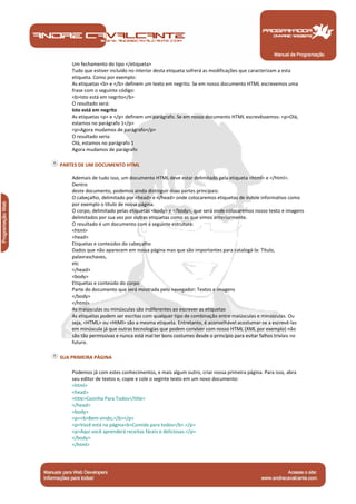 Um fechamento do tipo </etiqueta> 
Tudo que estiver incluído no interior desta etiqueta sofrerá as modificações que caracterizam a esta 
etiqueta. Como por exemplo: 
As etiquetas <b> e </b> definem um texto em negrito. Se em nosso documento HTML escrevemos uma 
frase com o seguinte código: 
<b>Isto está em negrito</b> 
O resultado será: 
Isto está em negrito 
As etiquetas <p> e </p> definem um parágrafo. Se em nosso documento HTML escrevêssemos: <p>Olá, 
estamos no parágrafo 1</p> 
<p>Agora mudamos de parágrafo</p> 
O resultado seria: 
Olá, estamos no parágrafo 1 
Agora mudamos de parágrafo 
PARTES DE UM DOCUMENTO HTML 
Ademais de tudo isso, um documento HTML deve estar delimitado pela etiqueta <html> e </html>. 
Dentro 
deste documento, podemos ainda distinguir duas partes principais: 
O cabeçalho, delimitado por <head> e </head> onde colocaremos etiquetas de índole informativo como 
por exemplo o título de nossa página. 
O corpo, delimitado pelas etiquetas <body> e </body>, que será onde colocaremos nosso texto e imagens 
delimitados por sua vez por outras etiquetas como as que vimos anteriormente. 
O resultado é um documento com a seguinte estrutura: 
<html> 
<head> 
Etiquetas e conteúdos do cabeçalho 
Dados que não aparecem em nossa página mas que são importantes para catalogá-la: Título, 
palavraschaves, 
etc 
</head> 
<body> 
Etiquetas e conteúdo do corpo 
Parte do documento que será mostrada pelo navegador: Textos e imagens 
</body> 
</html> 
As maiúsculas ou minúsculas são indiferentes ao escrever as etiquetas 
As etiquetas podem ser escritas com qualquer tipo de combinação entre maiúsculas e minúsculas. Ou 
seja, <HTML> ou <HtMl> são a mesma etiqueta. Entretanto, é aconselhável acostumar-se a escrevê-las 
em minúscula já que outras tecnologias que podem conviver com nosso HTML (XML por exemplo) não 
são tão permissivas e nunca está mal ter bons costumes desde o princípio para evitar falhos triviais no 
futuro. 
SUA PRIMEIRA PÁGINA 
Podemos já com estes conhecimentos, e mais algum outro, criar nossa primeira página. Para isso, abra 
seu editor de textos e, copie e cole o seginte texto em um novo documento: 
<html> 
<head> 
<title>Cozinha Para Todos</title> 
</head> 
<body> 
<p><b>Bem-vindo,</b></p> 
<p>Você está na página<b>Comida para todos</b>.</p> 
<p>Aqui você aprenderá receitas fáceis e deliciosas.</p> 
</body> 
</html> 
Manual de Programação 
 