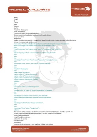 Nome 
E-mail 
@ 
Cidade 
Sexo 
Homem 
Mulher 
Frequência das viagens 
Várias vezes por dia 
Comentários sobre sua satisfação pessoal 
Desejo receber notificação das novidades nas linhas de ônibus. 
Enviar formulário 
Apagar tudo 
A seguir também mostraremos o código fonte deste formulário, que é importante que todos dêem uma 
olhada, mesmo que seja rapidamente. 
<form action="mailto: andre@andrecavalcante.com " method="post" enctype="text/plain"> 
Nome <input type="text" name="nome" size="30" maxlength="100"> 
<br> 
E-mail <input type="text" name="email" size="25" maxlength="100" value="@"> 
<br> 
Cidade <input type="text" name="cidade" size="20" maxlength="60"> 
<br> 
Sexo 
<br> 
<input type="radio" name="sexo" value="Masculino" checked> Homem 
<br> 
<input type="radio" name="sexo" value="Feminino"> Mulher 
<br> 
<br> 
Frequência das viagens 
<br> 
<select name="utilização"> 
<option value="1">Várias vezes por dia 
<option value="2">Uma vez por dia 
<option value="3">Várias vezes por semana 
<option value="4">várias vezes por mês 
</select> 
<br> 
<br> 
Comentários sobre sua satisfação pessoal 
<br> 
<textarea cols="30" rows="7" name="comentários"></textarea> 
<br> 
<br> 
<input type="checkbox" name="receber_info" checked> 
Desejo receber notificação das novidades nas linhas de ônibus. 
<br> 
<br> 
<input type="submit" value="Enviar formulário"> 
<br> 
<br> 
<input type="Reset" value="Apagar tudo"> 
</form> 
Para acabar, vamos ver o que receberiam por correio eletrônico na empresa de ônibus quando um 
usuário qualquer preenchesse este formulário e clicasse sobre o botão de envio. 
nome=Frederico Silvestre 
e-mail=fede@terramix.com 
cidade=Rio de Janeiro 
sexo=Masculino 
utilização=2 
comentários=Acho que não é uma boa linha. Colocar mais ônibus. 
Manual de Programação 
 