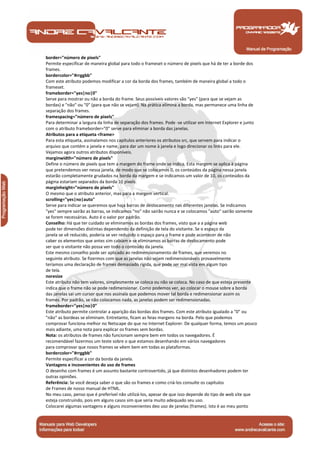 border="número de pixels" 
Permite especificar de maneira global para todo o frameset o número de pixels que há de ter a borde dos 
frames. 
bordercolor="#rrggbb" 
Com este atributo podemos modificar a cor da borda dos frames, também de maneira global a todo o 
frameset. 
frameborder="yes|no|0" 
Serve para mostrar ou não a borda do frame. Seus possíveis valores são "yes" (para que se vejam as 
bordas) e "não" ou "0" (para que não se vejam). Na prática elimina a borda, mas permanece uma linha de 
separação dos frames. 
framespacing="número de pixels" 
Para determinar a largura da linha de separação dos frames. Pode -se utilizar em Internet Explorer e junto 
com o atributo frameborder="0" serve para eliminar a borda das janelas. 
Atributos para a etiqueta <frame> 
Para esta etiqueta, assinalamos nos capítulos anteriores os atributos src, que servem para indicar o 
arquivo que contém a janela e name, para dar um nome à janela e logo direcionar os links para ele. 
Vejamos agora outros atributos disponíveis. 
marginwidth="número de pixels" 
Define o número de pixels que tem a margem do frame onde se indica. Esta margem se aplica à página 
que pretendemos ver nessa janela, de modo que se colocamos 0, os conteúdos da página nessa janela 
estarão completamente grudados na borda da margem e se indicamos um valor de 10, os conteúdos da 
página estariam separados da borda 10 pixels. 
marginheight="número de pixels" 
O mesmo que o atributo anterior, mas para a margem vertical. 
scrolling="yes|no|auto" 
Serve para indicar se queremos que haja barras de deslocamento nas diferentes janelas. Se indicamos 
"yes" sempre sairão as barras, se indicamos "no" não sairão nunca e se colocamos "auto" sairão somente 
se forem necessárias. Auto é o valor por padrão. 
Conselho: Há que ter cuidado se eliminamos as bordas dos frames, visto que a a página web 
pode ter dimensões distintas dependendo da definição de tela do visitante. Se o espaço da 
janela se vê reducido, poderia se ver reduzido o espaço para o frame e pode acontecer de não 
caber os elementos que antes sim cabiam e se eliminamos as barras de deslocamento pode 
ser que o visitante não possa ver todo o conteúdo da janela. 
Este mesmo conselho pode ser aplicado ao redimensionamento de frames, que veremos no 
seguinte atributo. Se fizermos com que as janelas não sejam redimensionáveis provavelmente 
teríamos uma declaração de frames demasiado rígida, que pode ser mal vista em algum tipo 
de tela. 
noresize 
Este atributo não tem valores, simplesmente se coloca ou não se coloca. No caso de que esteja presente 
indica que o frame não se pode redimensionar. Como podemos ver, ao colocar o mouse sobre a borda 
das janelas sai um cursor que nos assinala que podemos mover tal borda e redimensionar assim os 
frames. Por padrão, se não colocamos nada, as janelas podem ser redimensionadas. 
frameborder="yes|no|0" 
Este atributo permite controlar a aparição das bordas dos frames. Com este atributo igualado a "0" ou 
"não" as bordeas se eliminam. Entretanto, ficam as feias margens na borda. Pelo que podemos 
comprovar funciona melhor no Netscape do que no Internet Explorer. De qualquer forma, temos um pouco 
mais adiante, uma nota para explicar os frames sem bordas. 
Nota: os atributos de frames não funcionam sempre bem em todos os navegadores. É 
recomendável fazermos um teste sobre o que estamos desenhando em vários navegadores 
para comprovar que nosos frames se vêem bem em todas as plataformas. 
bordercolor="#rrggbb" 
Permite especificar a cor da borda da janela. 
Vantagens e incovenientes do uso de frames 
O desenho com frames é um assunto bastante controvertido, já que distintos desenhadores podem ter 
outras opiniões. 
Referência: Se você deseja saber o que são os frames e como criá-los consulte os capítulos 
de Frames de nosso manual de HTML. 
No meu caso, penso que é preferível não utilizá-los, apesar de que isso depende do tipo de web site que 
esteja construindo, pois em alguns casos sim que seria muito adequado seu uso. 
Colocarei algumas vantagens e alguns inconvenientes deo uso de janelas (frames). Isto é ao meu ponto 
Manual de Programação 
 
