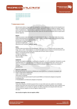 <h4>Cabeçalho de nível 4</h4> 
<h5>Cabeçalho de nível 5</h5> 
<h6>Cabeçalho de nível 6</h6> 
</body> 
</html> 
FORMATANDO O TEXTO 
Além de tudo relativo à organização dos parágrafos, um dos aspectos primordiais da formatação de um 
texto, é o da própria letra. É muito comum e prático, apresentar o texto ressaltado em negrito, itálico e 
outros. Paralelamente, o uso de índices e subíndices é vital para a publicação de textos científicos. Tudo 
isso e muito mais, é possível por meio do HTML a partir de uma série de etiquetas entre as quais vamos 
destacar algumas. 
Negrito 
Podemos escrever o texto em negrito o incluindo dentro das etiquetas <b> e </b> (bold). Esta mesma 
tarefa é desempenhada por <strong> e </strong> sendo ambas equivalentes. Nós nos inclinamos pelas 
primeiras por uma simples razão de esforço. 
Escrevendo um código deste tipo: 
<b>Texto em negrito</b> 
Obteremos este resultado: Texto em negrito 
Itálico 
Também neste caso existem duas possibilidades, uma curta: <i> e </i> (italic) e outra um pouco mais 
longa: <em> e </em>. Neste manual, e na maioria das páginas que se vê por aí, é normal encontrar com 
a primeira forma que é sem dúvida mais simples para escrever e para se lembrar. 
Abaixo, um exemplo de texto em itálico: 
<i>Texto em itálico</i> 
Que dá o seguinte efeito: 
Texto em itálico 
Sublinhado 
O HTML nos propõe também para o sublinhado as etiquetas: <u> e </u> (underline). Entretanto o uso do 
sublinhado deve ser usado com muita precaução visto que os links hipertextos vão, a não ser que se 
indique o contrário, sublinhados com o que podemos confundir o leitor e afastá-lo do verdadeiro 
interesse 
de nosso texto. 
Subscrito e sobrescrito 
Este tipo de formato é de extrema utilidade para textos científicos. As etiquetas empregadas são: 
<sup> e </sup> para os sobrescritos 
<sub> e </sub> para os subscritos 
Temos aqui um exemplo: 
A <sup>13</sup>CC<sub>3</sub>H<sub>4</sub>CINOS é um heterociclo alergeno enriquecido 
O resultado seria: 
A ¹³CC3H4CINOS é um heterociclo alergeno enriquecido. 
Combinar etiquetas 
Todas estas etiquetas, incluindo as que já vimos e as que ainda vamos ver, podem ser combinadas 
estando umas dentro das outras de forma que conseguimos resultados diferentes. Assim, podemos sem 
nenhum problema criar um texto em negrito e em itálico colocando uma etiqueta dentro da outra: 
<b>Isto só está em negrito<i>e isto em negrito e itálico</i></b> 
Isto daria: 
Isto só está em negrito e isto em negrito e itálico 
Manual de Programação 
 