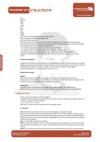 Lime 
Maroon 
Navy 
Olive 
Purple 
Red 
Silver 
Teal 
White 
Yellow 
<font color="red">Este texto está em vermelho</font> 
Que se visualizaria assim em uma página web: 
Este texto está em vermelho 
Com tudo isso, já somos capazes de criar um texto formatado de uma forma realmente elaborada. 
Colocamos então em prática tudo o que aprendemos nestes capítulos fazendo um exercício consistente 
em uma página que tenha as seguintes características: 
· Um título com cabeçalho de nível 1, em itálico e na cor verde oliva. 
· Um segundo título com cabeçalho de nível 2, também na cor verde oliva. 
· Todo texto da página deverá apresentar-se com uma fonte diferente da fonte padrão. Por 
exemplo, "Comic Sans MS" e no caso de que esta não esteja no sistema, que se coloque a fonte 
"Arial". 
Atributos para páginas 
As páginas HTML podem ser construídas com uma variedade de atributos que lhe podem dar um aspecto 
à página muito personalizado. Podemos definir atributos como a cor de fundo, a cor do texto ou dos links. 
Estes atributos se definem na etiqueta <body> e, como dizíamos são gerais a toda a página. 
O melhor para explicar seu funcionamento é vê-los um a um. 
Atributos para fundos 
Bgcolor: 
especificamos uma cor de fundo para a página. No capítulo anterior aprendemos a construir 
qualquer cor, com seu nome ou seu valor RGB. A cor de fundo que podemos atribuir com bgcolor é uma 
cor plana, ou seja, a mesma para toda a superfície do navegador. 
Background: 
serve para indicar a colocação de uma imagem como fundo da página. Nos capítulos mais 
adiante, veremos como se inserem imagens com HTML e os tipos de imagens que se podem utilizar. 
EXEMPLO DE FUNDO 
Vamos colocar esta imagem no fundo da página. 
A imagem chama-se fundo.jpg e supomos que se encontra no mesmo diretório que a página. Neste caso 
se colocaria a seguinte etiqueta <body> 
<body background="fondo.jpg"> 
Pode-se ver o efeito de colocar este fundo em uma página a parte. 
Cor do texto 
Text: Este atributo serve para atribuir a cor do texto da página. Por padrão é o negro. 
Ademais da cor do texto, temos três atributos para atribuir a cor dos links da página. Já devemos saber 
que os links devem diferenciar-se do resto do texto da página para que os usuários possam identificá-los 
facilmente. Para isso, eles costumam aparecer sublinhados e com uma cor mais viva que o texto. Os três 
atributos são os seguintes: 
Link: a cor dos links que não foram visitados. 
Vlink: a cor dos links visitados. A letra "v" vem justamente da palavra visitado. É a cor que terão os links 
que já visitamos. Por padrão sua cor é roxa. Esta cor deverá ser um pouco menos viva que a cor dos links 
normais. 
Alink: é a cor dos links ativos. Um link está ativo no preciso momento em que se clica. Às vezes é difícil 
Manual de Programação 
 