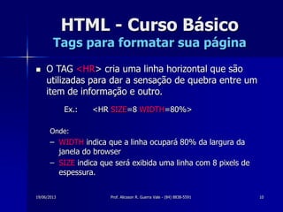 19/06/2013 Prof. Alicsson R. Guerra Vale - (84) 8838-5591 10
HTML - Curso Básico
Tags para formatar sua página
 O TAG <HR> cria uma linha horizontal que são
utilizadas para dar a sensação de quebra entre um
item de informação e outro.
Ex.: <HR SIZE=8 WIDTH=80%>
Onde:
– WIDTH indica que a linha ocupará 80% da largura da
janela do browser
– SIZE indica que será exibida uma linha com 8 pixels de
espessura.
 