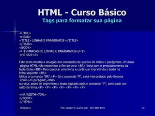 19/06/2013 Prof. Alicsson R. Guerra Vale - (84) 8838-5591 11
HTML - Curso Básico
Tags para formatar sua página
<HTML>
<HEAD>
<TITLE> LINHAS E PARAGRAFOS </TITLE>
</HEAD>
<BODY>
<H1>MARCAS DE LINHAS E PARÁGRAFOS</H1>
<HR SIZE=8>
Este texto mostra a atuação dos comandos de quebra de linhas e parágrafos.<P>Uma
página HTML não reconhece o fim de uma <BR> linha com o pressionamento da
tecla Enter.<BR> Para quebrar uma linha e continuar imprimindo o texto na
linha seguinte <BR>
Utilize o comando "BR".<P> Já o comando "P", será interpretado pelo Browse
como um parágrafo,<BR>
ou seja, antes de imprimirm o texto digitado após o comando "P", será dado um
salto de linha.<P> <P> <P> <P> <P> <P> <P>
<HR WIDTH=70%>
</BODY>
</HTML>
 