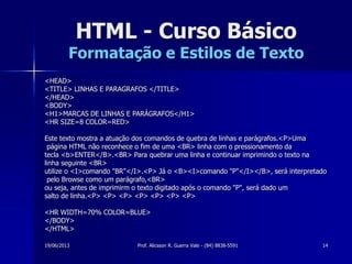 19/06/2013 Prof. Alicsson R. Guerra Vale - (84) 8838-5591 14
HTML - Curso Básico
Formatação e Estilos de Texto
<HEAD>
<TITLE> LINHAS E PARAGRAFOS </TITLE>
</HEAD>
<BODY>
<H1>MARCAS DE LINHAS E PARÁGRAFOS</H1>
<HR SIZE=8 COLOR=RED>
Este texto mostra a atuação dos comandos de quebra de linhas e parágrafos.<P>Uma
página HTML não reconhece o fim de uma <BR> linha com o pressionamento da
tecla <b>ENTER</B>.<BR> Para quebrar uma linha e continuar imprimindo o texto na
linha seguinte <BR>
utilize o <I>comando "BR"</I>.<P> Já o <B><I>comando "P"</I></B>, será interpretado
pelo Browse como um parágrafo,<BR>
ou seja, antes de imprimirm o texto digitado após o comando "P", será dado um
salto de linha.<P> <P> <P> <P> <P> <P> <P>
<HR WIDTH=70% COLOR=BLUE>
</BODY>
</HTML>
 