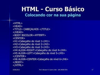 19/06/2013 Prof. Alicsson R. Guerra Vale - (84) 8838-5591 17
HTML - Curso Básico
Colocando cor na sua página
<HTML>
<HEAD>
<TITLE> CABEÇALHOS </TITLE>
</HEAD>
<BODY BGCOLOR=#FF99FF>
<CENTER>
<H1>Cabeçalho de nível 1</H1>
<H2>Cabeçalho de nível 2</H2>
<H3>Cabeçalho de nível 3</H3>
<H4 ALIGN=RIGHT>Cabeçalho de nível 4</H4>
<H5 ALIGN=LEFT>Cabeçalho de nível 5</H5>
</CENTER>
<H6 ALIGN=CENTER>Cabeçalho de nível 6</H6>
</BODY>
</HTML>
 