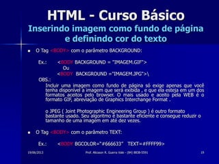 19/06/2013 Prof. Alicsson R. Guerra Vale - (84) 8838-5591 19
HTML - Curso Básico
Inserindo imagem como fundo de página
e definindo cor do texto
 O Tag <BODY> com o parâmetro BACKGROUND:
Ex.: <BODY BACKGROUND = "IMAGEM.GIF">
Ou
<BODY BACKGROUND ="IMAGEM.JPG">
OBS.:
Incluir uma imagem como fundo de página só exige apenas que você
tenha disponível a imagem que será exibida , e que ela esteja em um dos
formatos aceitos pelo browser. O mais usado e aceito pela WEB é o
formato GIF, abreviação de Graphics Interchange Format .
o JPEG ( Joint Photographic Engineering Group ) é outro formato
bastante usado. Seu algoritmo é bastante eficiente e consegue reduzir o
tamanho de uma imagem em até dez vezes.
 O Tag <BODY> com o parâmetro TEXT:
Ex.: <BODY BGCOLOR=“#666633” TEXT=#FFFF99>
 