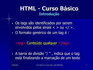 19/06/2013 Prof. Alicsson R. Guerra Vale - (84) 8838-5591 2
HTML - Curso Básico
Introdução
 Os tags são identificados por serem
envolvidos pelos sinais < > ou </ >.
 O formato genérico de um tag é :
<tag> Conteúdo qualquer </tag>
 A barra de divisão "/ " , indica que o tag
está finalizando a marcação de um texto
 