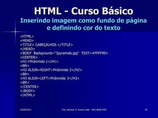 19/06/2013 Prof. Alicsson R. Guerra Vale - (84) 8838-5591 20
HTML - Curso Básico
Inserindo imagem como fundo de página
e definindo cor do texto
<HTML>
<HEAD>
<TITLE> CABEÇALHOS </TITLE>
</HEAD>
<BODY Background="3pyramids.jpg" TEXT=#FFFF99>
<CENTER>
<H1>Pirânmide 1</H1>
<BR>
<H2 ALIGN=RIGHT>Pirânmide 2</H2>
<BR>
<H3 ALIGN=LEFT>Pirânmide 3</H3>
<BR>
</CENTER>
</BODY>
</HTML>
 