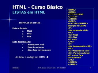 19/06/2013 Prof. Alicsson R. Guerra Vale - (84) 8838-5591 23
<HTML>
<HEAD>
<TITLE>LISTAS
</TITLE>
</HEAD>
<BODY>
<P ALIGN=CENTER>
Exemplo de LISTAs
<P>
Lista ordenada:<BR>
<OL>
<LI>Maçã
<LI>Pêra
<LI>Uva
</OL>
<P>
Lista desordenada:<BR>
<UL>
<LI>Acredite em você
<LI> Pare de reclamar
<LI> Aja e faça
corretamente
</UL>
</BODY>
</HTML>
HTML - Curso Básico
LISTAS em HTML
EXEMPLOS DE LISTAS
Lista ordenada:
1. Maçã
2. Pêra
3. Uva
Lista desordenada:
• Acredite em você
• Pare de reclamar
• Aja e faça corretamente
Ao lado, o código em HTML 
 