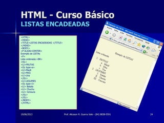 19/06/2013 Prof. Alicsson R. Guerra Vale - (84) 8838-5591 24
HTML - Curso Básico
LISTAS ENCADEADAS
<HTML>
<HEAD>
<TITLE>LISTAS ENCADEADAS </TITLE>
</HEAD>
<BODY>
<P ALIGN=CENTER>
Exemplo de LISTAs
<P>
Lista ordenada:<BR>
<OL>
<LI>FRUTAS
<OL type=a>
<LI>Maçã
<LI>Pêra
<LI>Uva
</OL>
<LI>LEGUMES
<OL type=I>
<LI> Batata
<LI> Chuchu
<LI> Cenoura
</OL>
</OL>
</BODY>
</HTML>
 