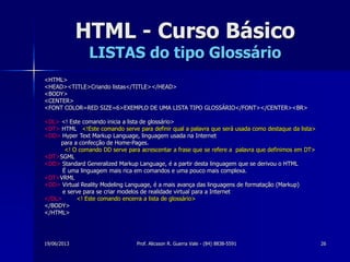 19/06/2013 Prof. Alicsson R. Guerra Vale - (84) 8838-5591 26
HTML - Curso Básico
LISTAS do tipo Glossário
<HTML>
<HEAD><TITLE>Criando listas</TITLE></HEAD>
<BODY>
<CENTER>
<FONT COLOR=RED SIZE=6>EXEMPLO DE UMA LISTA TIPO GLOSSÁRIO</FONT></CENTER><BR>
<DL> <! Este comando inicia a lista de glossário>
<DT> HTML <!Este comando serve para definir qual a palavra que será usada como destaque da lista>
<DD> Hyper Text Markup Language, linguagem usada na Internet
para a confecção de Home-Pages.
<! O comando DD serve para acrescentar a frase que se refere a palavra que definimos em DT>
<DT>SGML
<DD> Standard Generalized Markup Language, é a partir desta linguagem que se derivou o HTML
É uma linguagem mais rica em comandos e uma pouco mais complexa.
<DT>VRML
<DD> Virtual Reality Modeling Language, é a mais avança das linguagens de formatação (Markup)
e serve para se criar modelos de realidade virtual para a Internet
</DL> <! Este comando encerra a lista de glossário>
</BODY>
</HTML>
 