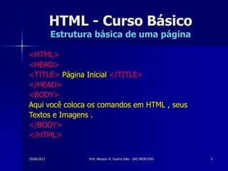 19/06/2013 Prof. Alicsson R. Guerra Vale - (84) 8838-5591 3
HTML - Curso Básico
Estrutura básica de uma página
<HTML>
<HEAD>
<TITLE> Página Inicial </TITLE>
</HEAD>
<BODY>
Aqui você coloca os comandos em HTML , seus
Textos e Imagens .
</BODY>
</HTML>
 