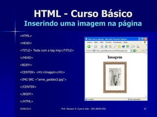 19/06/2013 Prof. Alicsson R. Guerra Vale - (84) 8838-5591 32
HTML - Curso Básico
Inserindo uma imagem na página
<HTML>
<HEAD>
<TITLE> Teste com a tag img</TITLE>
</HEAD>
<BODY>
<CENTER> <H1>Imagem</H1>
<IMG SRC ="anne_geddes3.jpg">
</CENTER>
</BODY>
</HTML>
 