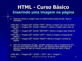 19/06/2013 Prof. Alicsson R. Guerra Vale - (84) 8838-5591 33
HTML - Curso Básico
Inserindo uma imagem na página
 Podemos alinhar a imagem para um determinado ponto da tela. Veja os
exemplos:
<IMG SRC = "imagem.GIF" ALIGN="TOP"> Alinha a imagem por cima do texto ;
<IMG SRC = "imagem.GIF" ALIGN="MIDDLE"> Alinha a imagem pelo meio do
texto ;
<IMG SRC = "imagem.GIF" ALIGN="BOTTOM"> Alinha a imagem pelo fundo do
texto;
<IMG SRC = "imagem.GIF" ALIGN="LEFT"> Alinha a imagem à esquerda da
página ;
<IMG SRC = "imagem.GIF" ALIGN="RIGHT">Alinha a imagem à direita da
página.
 Além do complemento ALIGN , também podemos usar o complemento ALT ,
que cria uma espécie de HINT, isto é , um pequeno texto explicativo que
aparece abaixo da seta do mouse quando este pára por sobre a figura.
Exemplo:
<IMG SRC = "imagem.GIF " ALIGN = "LEFT " ALT= "imagem">
 