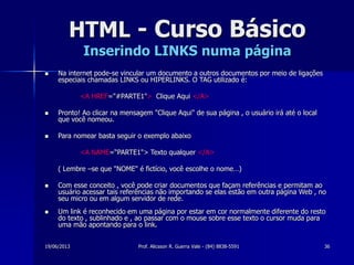 19/06/2013 Prof. Alicsson R. Guerra Vale - (84) 8838-5591 36
HTML - Curso Básico
Inserindo LINKS numa página
 Na internet pode-se vincular um documento a outros documentos por meio de ligações
especiais chamadas LINKS ou HIPERLINKS. O TAG utilizado é:
<A HREF="#PARTE1"> Clique Aqui </A>
 Pronto! Ao clicar na mensagem "Clique Aqui" de sua página , o usuário irá até o local
que você nomeou.
 Para nomear basta seguir o exemplo abaixo
<A NAME=“PARTE1"> Texto qualquer </A>
( Lembre –se que "NOME" é fictício, você escolhe o nome…)
 Com esse conceito , você pode criar documentos que façam referências e permitam ao
usuário acessar tais referências não importando se elas estão em outra página Web , no
seu micro ou em algum servidor de rede.
 Um link é reconhecido em uma página por estar em cor normalmente diferente do resto
do texto , sublinhado e , ao passar com o mouse sobre esse texto o cursor muda para
uma mão apontando para o link.
 