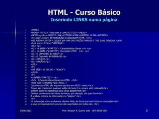 19/06/2013 Prof. Alicsson R. Guerra Vale - (84) 8838-5591 37
HTML - Curso Básico
Inserindo LINKS numa página
1. <HTML>
2. <HEAD><TITLE> Teste com a LINKS</TITLE></HEAD>
3. <BODY bgcolor=#99FFFF LINK=#FF0000 ALINK=#00FF00 VLINK=#FF9900>
4. <h1 align=center> INTRODUÇÃO A LINGUAGEM HTML </H1>
5. <H3 ALIGN=CENTER> CLIQUE EM UMA DAS OPÇÕES ABAIXO E TIRE SUAS DÚVIDAS </H3>
6. <font size=+2 Face="VERDANA">
7. <OL><p>
8. <LI> <A HREF="#PARTE1"> Características Gerais <A> <p>
9. <LI> <A HREF="#PARTE2"> Marcações HTML <A> <p>
10. <LI> O COMANDO &LTp&GT<p>
11. <LI> O Comando <BR><p>
12. <LI> OPÇÃO 5<p>
13. <LI> OPÇÃO 6<p>
14. </OL>
15. <P>
16. <HR SIZE= 10 COLOR = "BLACK">
17. </font>
18. <P>
19. <A NAME="PARTE1"> <A>
20. <h2> 1.Características Gerais do HTML </h2>
21. <font color=#990000 Face=ARIAL >
22. Documentos HTML são arquivos escritos em ASCII - texto.<br>
23. Podem ser criados em qualquer editor de texto ( vi, emacs, edit, notepad)<br>
24. Existem editores específicos para várias plataformas<br>
25. Existem conversores de vários formatos, por exemplo, doc para html<br>
26. A unidade mínima de informação é a “página” <br>
27. <P>
28. Há diferenças entre os diversos clientes Web, de forma que nem todas as marcações<br>
29. e seus correspondentes recursos são suportadas por todos eles. <br>
 