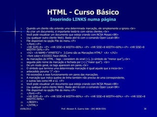 19/06/2013 Prof. Alicsson R. Guerra Vale - (84) 8838-5591 38
HTML - Curso Básico
Inserindo LINKS numa página
1. Quando um cliente não entende uma determinada marcação, ele simplesmente a ignora.<br>
2. Ao criar um documento, é importante testá-lo com vários clientes.<br>
3. Você pode visualizar um documento que esteja criando com NCSA Mosaic<BR>
4. (ou qualquer outro cliente Web). Basta abrí-lo com o comando Open Local<BR>
5. File disponível na opção File do menu.<P>
6. </font><P>
7. <HR SIZE=8> <P> <HR SISE=8 WIDTH=80%> <P> <HR SISE=8 WIDTH=60%><P> <HR SISE=8
WIDTH=30%><P>
8. <h2> <A NAME="#PARTE2"> 2.Como são as Marcações HTML? <A> </h2>
9. <font color=#3333CC Face=ARIAL >
10. As marcações do HTML - tags - consistem do sinal (<), (o símbolo de "menor que"),<br>
11. seguida pelo nome da marcação e fechada por (>) ("maior que"). <br>
12. De um modo geral, os tags aparecem em pares.<br>
13. O símbolo que termina uma determinada marcação é igual aquele que a inicia<br>
14. antecedido poruma "/".<br>
15. Há excessões a esse funcionamento em pares das marcações.
16. A marcação que indica quebra de linha também não precisa de uma correspondente,
17. e outras tais como HR e LI. <P>
18. Você pode visualizar um documento que esteja criando com NCSA Mosaic<BR>
19. (ou qualquer outro cliente Web). Basta abrí-lo com o comando Open Local<BR>
20. File disponível na opção File do menu.<P>
21. </font><P>
22. <HR SIZE=8> <P> <HR SISE=8 WIDTH=80%> <P> <HR SISE=8 WIDTH=60%> <P> <HR SISE=8
WIDTH=40%>
23. </BODY>
24. </HTML>
 