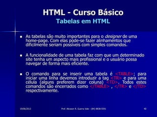 19/06/2013 Prof. Alicsson R. Guerra Vale - (84) 8838-5591 40
HTML - Curso Básico
Tabelas em HTML
 As tabelas são muito importantes para o designer de uma
home-page. Com elas pode-se fazer alinhamentos que
dificilmente seriam possíveis com simples comandos.
 A funcionalidade de uma tabela faz com que um determinado
site tenha um aspecto mais profissional e o usuário possa
navegar de forma mais eficiente.
 O comando para se inserir uma tabela é <TABLE>; para
iniciar uma linha devemos introduzir a tag <TR> e para uma
célula (alguns preferem dizer coluna) <TD>. Todos estes
comandos são encerrados como </TABLE> , </TR> e </TD>
respectivamente.
 